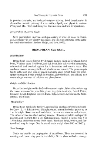 in protein synthesis, and reduced enzyme activity. Seed deterioration is
slowed by osmotic priming of seeds with polyethylene glycol in acetone
(Yang and Ma, 1992) and storage at low moisture and low temperatures.

Invigoration of Stored Seeds

   Seed germination improves with presoaking of seeds in water or chemi-
cals, especially in low-quality pea seeds, and this was attributed to the cellu-
lar repair mechanism (Savino, Haigh, and Leo, 1979).

                       BROAD BEAN: Vicia faba L.

Introduction

   Broad bean is also known by different names, such as favabean, horse
bean, Windsor bean, field bean, and tick bean. It is cultivated in temperate,
subtropical, and tropical regions for its immature and mature seeds. The
seeds are cooked as a vegetable and also frozen or canned. The green crop is
fed to cattle and also used as green manuring crop, which fixes the atmo-
spheric nitrogen. Seeds are rich in proteins, carbohydrates, and oil and also
contain high amounts of calcium and phosphorus.

Origin and Distribution

   Broad bean originated in the Mediterranean region. It is cultivated during
the cooler season of the year. It is grown largely in Australia, Brazil, China,
Ecuador, Egypt, England, Greece, India, Italy, Mexico, Myanmar, the Neth-
erlands, and Sudan.
Morphology
   Broad bean belongs to family Leguminosae and has chromosome num-
ber 2n = 12, 14. It is an erect, dicotyledonous, annual herb that grows up to
1 m in height. Roots are well nodulated. Leaves are alternate and pinnate.
The inflorescence is a short axillary raceme. Flowers are white, with purple
patches, and fragrant. It is a self-fertilized plant. Fruit is a fleshy pod, 5 to
15 cm long, and contains one to six seeds. Seeds are large, brown, and flat-
tened and vary in shape. One thousand seeds weigh about 800 to 2,000 g.
Seed Storage
   Seeds are used in the propagation of broad bean. They are also used in
creating and conserving genetic variability. Seeds show orthodox storage
 