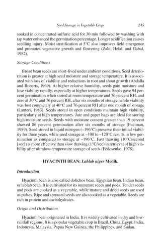 soaked in concentrated sulfuric acid for 30 min followed by washing with
tap water enhanced the germination percentage. Longer acidification causes
seedling injury. Moist stratification at 5°C also improves field emergence
and promotes vegetative growth and flowering (Zaki, Helal, and Gabal,
1982).

Storage Conditions

   Broad bean seeds are short-lived under ambient conditions. Seed deterio-
ration is greater at high seed moisture and storage temperature. It is associ-
ated with loss of viability and reductions in root and shoot growth (Abdalla
and Roberts, 1969). At higher relative humidity, seeds gain moisture and
lose viability rapidly, especially at higher temperatures. Seeds gave 94 per-
cent germination when stored at room temperature and 76 percent RH, and
zero at 30°C and 76 percent RH, after six months of storage, while viability
was lost completely at 40°C and 76 percent RH after one month of storage
(Lanteri, 1983). Seeds stored in open conditions maintain high viability,
particularly at high temperatures. Jute and paper bags are ideal for storing
high-moisture seeds. Seeds with moisture content greater than 19 percent
showed 86 percent germination after six months of storage (Fuciman,
1989). Seed stored in liquid nitrogen (–196°C) preserve their initial viabil-
ity for three years, while seed storage at –100 to –120°C results in low ger-
mination as compared to storage at –196°C. Fast thawing (10°C/second
[sec]) is more effective than slow thawing (1°C/sec) in retrieval of high via-
bility after ultralow-temperature storage of seeds (Fedosenko, 1978).

                HYACINTH BEAN: Lablab niger Medik.

Introduction

   Hyacinth bean is also called dolichos bean, Egyptian bean, Indian bean,
or lablab bean. It is cultivated for its immature seeds and pods. Tender seeds
and pods are cooked as a vegetable, while mature and dried seeds are used
as pulses. Ripe and sprouted seeds are also cooked as a vegetable. Seeds are
rich in protein and carbohydrates.

Origin and Distribution

   Hyacinth bean originated in India. It is widely cultivated in dry and low-
rainfall regions. It is a popular vegetable crop in Brazil, China, Egypt, India,
Indonesia, Malaysia, Papua New Guinea, the Philippines, and Sudan.
 