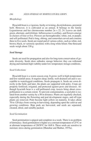 Morphology

   Hyacinth bean is a vigorous, bushy or twining, dicotyledonous, perennial
herb. However, it is cultivated as an annual. It belongs to the family
Leguminosae and has chromosome number 2n = 22, 24. Leaves are dark
green, alternate, and trifoliate. Inflorescence is axillary, and flowers emerge
in clusters of four or five. Flowers are hermaphrodite; white, red, or purple;
and self-pollinated. Pod is long, oblong, and somewhat curved and contains
three to five seeds. Seeds are round and of various colors, such as white, red,
brown, black, or variously speckled, with a long white hilum. One thousand
seeds weigh about 330 g.

Seed Storage

   Seeds are used for propagation and also for long-term conservation of ge-
netic diversity. Seeds show orthodox storage behavior; they can withstand
drying and maintain high viability under low-temperature storage conditions.

Seed Collections

   Hyacinth bean is a warm-season crop. It grows well in high-temperature
and low-rainfall areas. It requires deep, fertile, well-drained soil and is sus-
ceptible to waterlogged conditions. Seeds propagate it. Seeds are sown di-
rectly in the field, and later, the plants are supported with poles. Crops are
properly fertilized, irrigated, and protected against pests and diseases. Al-
though hyacinth bean is a self-pollinated crop, insects bring about cross-
pollination to a certain extent. To prevent contamination, a seed plot is iso-
lated from another variety by a 50 m distance. Plants are regularly checked,
especially during the flowering and pod development stages, and off-type
plants are removed. Pods become light yellow on maturity. It takes about
70 to 120 days from sowing to harvesting, depending upon the cultivar and
growing conditions. Ripe pods are harvested, and seeds are separated,
cleaned, dried, and suitably packed.

Seed Germination

   Seed germination is epigeal and completes in a week. There is no problem
of dormancy. Seed germination is higher at a constant temperature of 25°C or
at alternate temperatures of 20/30°C for 16/8 h. These seeds are sensitive to
moisture stress during germination (Manohar and Mathur, 1975a).
 