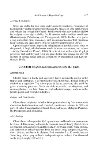 Storage Conditions
   Seeds are viable for two years under ambient conditions. Prevalence of
high humidity and high temperature hastens the process of seed deterioration
and reduces the storage life of seeds. Seeds coated with activated clay (1:100
by weight) retain high viability for 18 months under ambient conditions
(Karivartharaju, Palanisamy, and Vanangamudi, 1989). Further, seed pack-
aging in moisture-proof containers, such as aluminum cans or foil, maintains
high viability and vigor at low (5°C) or subzero temperatures (–20°C).
   Open storage of seeds, especially in high relative humidity areas, leads to
the growth of fungi, which discolor seeds, increase temperature, and reduce
viability (Prasad and Prasad, 1986). Seed treatment with captan (2 g/kg)
preserves high viability and vigor and gives better field emergence after 40
months of storage under ambient conditions (Vanangamudi and Karivar-
tharaju, 1987).

        CLUSTER BEAN: Cyamopsis tetragonoloba (L.) Taub.

Introduction
   Cluster bean is a hardy pod vegetable that is commonly grown in the
tropics and subtropics. It is cultivated for its edible pods. Tender pods are
cooked as a vegetable. The whole plant is fed to cattle and also used for
green manuring purposes. Seeds are rich in protein, carbohydrates, and
mannogalactans; the latter have several industrial usages, such as in the
textile, paper, and cosmetic industries.

Origin and Distribution
   Cluster bean originated in India. Wide genetic diversity for various plant
characters, fruit characters, and chemical constituents is found in different
parts of India. It is cultivated in Brazil, India, Indonesia, Malaysia, Pakistan,
the Philippines, and Sri Lanka.

Morphology
   Cluster bean belongs to family Leguminosae and has chromosome num-
ber 2n = 14. It is a dicotyledonous, herbaceous, annual, bushy plant. Leaves
are medium size, dark green, and trifoliate. Flowers are small, white or pink,
and borne on an axillary raceme. Pods are linear, long, compressed, green,
erect, beaked, and borne in clusters. Fruit contains 5 to 12 seeds that are
5 mm long; white, gray, or black; and quadrangular in shape. One thousand
seeds weigh roughly 25 to 51 g.
 