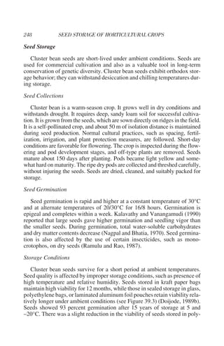 Seed Storage
   Cluster bean seeds are short-lived under ambient conditions. Seeds are
used for commercial cultivation and also as a valuable tool in long-term
conservation of genetic diversity. Cluster bean seeds exhibit orthodox stor-
age behavior; they can withstand desiccation and chilling temperatures dur-
ing storage.
Seed Collections
    Cluster bean is a warm-season crop. It grows well in dry conditions and
withstands drought. It requires deep, sandy loam soil for successful cultiva-
tion. It is grown from the seeds, which are sown directly on ridges in the field.
It is a self-pollinated crop, and about 50 m of isolation distance is maintained
during seed production. Normal cultural practices, such as spacing, fertil-
ization, irrigation, and plant protection measures, are followed. Short-day
conditions are favorable for flowering. The crop is inspected during the flow-
ering and pod development stages, and off-type plants are removed. Seeds
mature about 150 days after planting. Pods became light yellow and some-
what hard on maturity. The ripe dry pods are collected and threshed carefully,
without injuring the seeds. Seeds are dried, cleaned, and suitably packed for
storage.
Seed Germination
   Seed germination is rapid and higher at a constant temperature of 30°C
and at alternate temperatures of 20/30°C for 16/8 hours. Germination is
epigeal and completes within a week. Kalavathy and Vanangamudi (1990)
reported that large seeds gave higher germination and seedling vigor than
the smaller seeds. During germination, total water-soluble carbohydrates
and dry matter contents decrease (Nagpal and Bhatia, 1970). Seed germina-
tion is also affected by the use of certain insecticides, such as mono-
crotophos, on dry seeds (Ramulu and Rao, 1987).
Storage Conditions
   Cluster bean seeds survive for a short period at ambient temperatures.
Seed quality is affected by improper storage conditions, such as presence of
high temperature and relative humidity. Seeds stored in kraft paper bags
maintain high viability for 12 months, while those in sealed storage in glass,
polyethylene bags, or laminated aluminum foil pouches retain viability rela-
tively longer under ambient conditions (see Figure 39.3) (Doijode, 1989b).
Seeds showed 93 percent germination after 15 years of storage at 5 and
–20°C. There was a slight reduction in the viability of seeds stored in poly-
 