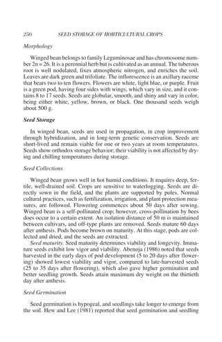 Morphology
    Winged bean belongs to family Leguminosae and has chromosome num-
ber 2n = 26. It is a perennial herb but is cultivated as an annual. The tuberous
root is well nodulated, fixes atmospheric nitrogen, and enriches the soil.
Leaves are dark green and trifoliate. The inflorescence is an axillary raceme
that bears two to ten flowers. Flowers are white, light blue, or purple. Fruit
is a green pod, having four sides with wings, which vary in size, and it con-
tains 8 to 17 seeds. Seeds are globular, smooth, and shiny and vary in color,
being either white, yellow, brown, or black. One thousand seeds weigh
about 500 g.
Seed Storage
   In winged bean, seeds are used in propagation, in crop improvement
through hybridization, and in long-term genetic conservation. Seeds are
short-lived and remain viable for one or two years at room temperatures.
Seeds show orthodox storage behavior; their viability is not affected by dry-
ing and chilling temperatures during storage.
Seed Collections
    Winged bean grows well in hot humid conditions. It requires deep, fer-
tile, well-drained soil. Crops are sensitive to waterlogging. Seeds are di-
rectly sown in the field, and the plants are supported by poles. Normal
cultural practices, such as fertilization, irrigation, and plant protection mea-
sures, are followed. Flowering commences about 50 days after sowing.
Winged bean is a self-pollinated crop; however, cross-pollination by bees
does occur to a certain extent. An isolation distance of 50 m is maintained
between cultivars, and off-type plants are removed. Seeds mature 60 days
after anthesis. Pods become brown on maturity. At this stage, pods are col-
lected and dried, and the seeds are extracted.
    Seed maturity. Seed maturity determines viability and longevity. Imma-
ture seeds exhibit low vigor and viability. Abenoja (1986) noted that seeds
harvested in the early days of pod development (5 to 20 days after flower-
ing) showed lowest viability and vigor, compared to late-harvested seeds
(25 to 35 days after flowering), which also gave higher germination and
better seedling growth. Seeds attain maximum dry weight on the thirtieth
day after anthesis.
Seed Germination
   Seed germination is hypogeal, and seedlings take longer to emerge from
the soil. Hew and Lee (1981) reported that seed germination and seedling
 