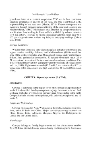 growth are better at a constant temperature 25°C and in dark conditions.
Seedling emergence is uneven in the field, and this is attributed to the
impermeability of the seed coat (Martin, 1978). Uneven emergence was
overcome through pregermination softening of the seed coat (Johnson and
Madhusudanan, 1989). This includes testa abrasion by sandpaper and acid
scarification. Seed soaking in dilute sulfuric acid (8:1 by volume in water)
for 5 min at 62°C followed by rinsing in running water for 5 min gave 96 to
100 percent germination, without any injury to emerging seedlings (Csizin-
szky, 1980).

Storage Conditions

   Winged bean seeds lose their viability rapidly at higher temperature and
higher relative humidity. Johnson and Madhusudanan (1989) noted that
none of the seeds germinated after 24 months of storage under ambient con-
ditions. Seed germination decreased to 50 percent when fresh seeds (20 to
21 percent mc) were stored for two weeks under ambient conditions. Fur-
ther, seeds lost their viability completely after two months of storage (Hew
and Lee, 1981). High-moisture seeds (12.5 to 18.5 percent) stored at 8°C re-
tained seed color, appearance, and high viability for 24 weeks (Onesirosan,
1986).

                COWPEA: Vigna unguiculata (L.) Walp.

Introduction

   Cowpea is cultivated in the tropics for its edible tender long pods and dry
seeds. It is also called Bombay cowpea or catjang. Immature pods and fresh
seeds are cooked as a vegetable or canned. Green foliage is fed to the cattle.
Cowpea is rich in protein, carbohydrates, oils, calcium, phosphorus, and vi-
tamin A.

Origin and Distribution

   Cowpea originated in Asia. Wide genetic diversity, including wild rela-
tives, exists in India and China. Major cowpea-producing countries are
China, Ghana, India, Indonesia, Malaysia, Nigeria, the Philippines, Sri
Lanka, and the United States.

Morphology

   Cowpea belongs to family Leguminosae and has chromosome number
2n = 22. It is a dicotyledonous, annual, bushy or climbing herb. Roots con-
 