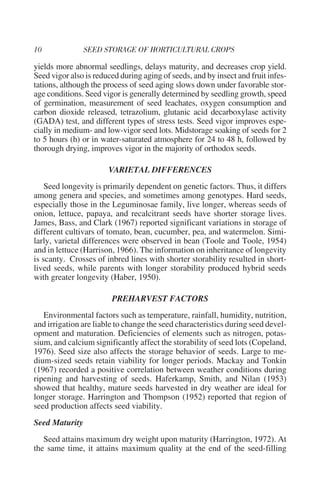 yields more abnormal seedlings, delays maturity, and decreases crop yield.
Seed vigor also is reduced during aging of seeds, and by insect and fruit infes-
tations, although the process of seed aging slows down under favorable stor-
age conditions. Seed vigor is generally determined by seedling growth, speed
of germination, measurement of seed leachates, oxygen consumption and
carbon dioxide released, tetrazolium, glutanic acid decarboxylase activity
(GADA) test, and different types of stress tests. Seed vigor improves espe-
cially in medium- and low-vigor seed lots. Midstorage soaking of seeds for 2
to 5 hours (h) or in water-saturated atmosphere for 24 to 48 h, followed by
thorough drying, improves vigor in the majority of orthodox seeds.

                       VARIETAL DIFFERENCES
    Seed longevity is primarily dependent on genetic factors. Thus, it differs
among genera and species, and sometimes among genotypes. Hard seeds,
especially those in the Leguminosae family, live longer, whereas seeds of
onion, lettuce, papaya, and recalcitrant seeds have shorter storage lives.
James, Bass, and Clark (1967) reported significant variations in storage of
different cultivars of tomato, bean, cucumber, pea, and watermelon. Simi-
larly, varietal differences were observed in bean (Toole and Toole, 1954)
and in lettuce (Harrison, 1966). The information on inheritance of longevity
is scanty. Crosses of inbred lines with shorter storability resulted in short-
lived seeds, while parents with longer storability produced hybrid seeds
with greater longevity (Haber, 1950).

                        PREHARVEST FACTORS
   Environmental factors such as temperature, rainfall, humidity, nutrition,
and irrigation are liable to change the seed characteristics during seed devel-
opment and maturation. Deficiencies of elements such as nitrogen, potas-
sium, and calcium significantly affect the storability of seed lots (Copeland,
1976). Seed size also affects the storage behavior of seeds. Large to me-
dium-sized seeds retain viability for longer periods. Mackay and Tonkin
(1967) recorded a positive correlation between weather conditions during
ripening and harvesting of seeds. Haferkamp, Smith, and Nilan (1953)
showed that healthy, mature seeds harvested in dry weather are ideal for
longer storage. Harrington and Thompson (1952) reported that region of
seed production affects seed viability.
Seed Maturity
   Seed attains maximum dry weight upon maturity (Harrington, 1972). At
the same time, it attains maximum quality at the end of the seed-filling
 