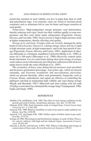 ported that retention of seed viability was less in paper bags than in cloth
and polyethylene bags. Low-moisture seeds are stored in moisture-proof
containers such as aluminum foil or cans for better and longer retention of
seed quality.
   Temperature. High-temperature storage promotes seed deterioration,
thereby reducing seed vigor. Seeds lose their viability rapidly at room tem-
peratures and thus store better under refrigeration (Figueiredo, Frazao,
Oliveira, and Carvalho, 1982). Insect activity is high in high-moisture seeds
at higher temperatures, thereby affecting seed quality.
   Storage pests and fungi. Cowpea seeds are severely damaged by pulse
beetle (Callosobruchus chinensis L.) during storage. Insect activity is rapid
in high-moisture seeds, at high temperatures, and in the later period of stor-
age (Figueiredo, Frazao, Oliveira, and Correa, 1982). Application of ethyl-
ene dibromide as a fumigant, malathion (5 percent) (Hunje et al., 1990), or
neem oil (1:100 parts) (Shivankar et al., 1990) effectively controls pulse
beetle infestation. Use of a solar heater during short-term storage of cowpea
seeds reduces insect infestation by providing heat sufficient to kill all devel-
oping insects inside the seeds (Ntoukam et al., 1997).
   The occurrence of heavy rains during harvest increases seed mycoflora
and decreases germination percentage. Aspergillus spp., which are present
externally, and Fusarium moniliforme and macrophomina phaseolina,
which are present internally, affect seed germination. Fungicides such as
Ceresan, thiram, carbendazim, and captan are effective in controlling the
pathogens and help in maintaining high viability and vigor during storage
(Hegde and Hiremath, 1987). Mancozeb and seed coating with red earth
(10 g/kg) or activated clay eliminated the storage fungi (Vanangamudi, 1986;
Gupta and Singh, 1990).

                                REFERENCES
Abdalla, F.H. and Roberts, E.H. 1969. The effect of seed storage conditions on the
   growth and yield of barley, broad beans and peas. Ann. Bot. 33:169-184.
Abenoja, R.M. 1986. Seed maturation study in winged bean. Central Luzon State
   University Sci. J. 5:183-184.
Agrawal, P.K. 1980. Relative storability of seeds of ten species under ambient con-
   ditions. Seed Res. 8:94-99.
Agrawal, V.K. and Gupta, R.K. 1980. Further report of hollow heart in pea seeds.
   Seed Res. 8:75-76.
Alizaga, R.1990. Physiological and biochemical changes in seeds of three Phaseo-
   lus vulgaris cultivars with high and low induced vigour. Agronomia Costarri-
   cense 14:161-167.
Almeida, L.Da.De. and Falivene, S.M.P. 1982. Effects of threshing and storage on
   conservation of bean seeds. Revista Brasileira de Sementes 4:59-67.
 