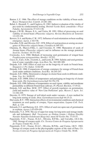 Barton, L.V. 1966. The effect of storage conditions on the viability of bean seeds.
   Boyce Thompson Inst. Contrib. 23:281-284.
Behal, J., Hosnedl, V., and Cinglova, O. 1982. Indirect evaluation of the vitality of
   pea seeds by conductometric testing. Sbornik Vysoke Skoly zemedelske v Praze
   Fakulta. Agronomicka 37:123-138.
Borges, J.W.M., Moraes, E.A., and Vieira, M. 1991. Effect of processing on seed
   viability of stored beans (Phaseolus vulgaris). Revista Brasileira de Sementes
   13:135-138.
Bowers, S.A. and Hyden, C.W. 1972. Influence of seed orientation on bean seedling
   emergence. Agron. J. 64:736.
Carvalho, N.M. and Oliveira, O.F. 1978. Effect of seed position at sowing on emer-
   gence of Phaseolus vulgaris beans. Cientifica 6:349-353.
Chamma, H., Marcos-Filho, J., and Crocomo, O. 1990. Maturation of seeds of
   Aroana beans (Phaseolus vulgaris) and its influence on the storage potential.
   Seed Sci. Technol. 18:371-382.
Csizinszky, A.A. 1980. Methods of increasing seed germination of winged bean
   Psophocarpus tetragonolobus. HortSci. 15:252.
Cucci, G., Caro, A.De., Ciciretti, L., and Leoni, B. 1994. Salinity and seed germina-
   tion of some vegetable crops. Acta Hort. No. 362:305-309.
Doijode, S.D. 1984. Effect of seed size on the longevity of seeds in French bean.
   Singapore J. Pri. Indust. 12:62-69.
Doijode, S.D. 1988. Comparisons of storage containers for storage of French bean
   seeds under ambient conditions. Seed Res. 16:245-247.
Doijode, S.D. 1989a. Deteriorative changes in cluster bean seeds in different condi-
   tions. Veg. Sci. 16:89-92.
Doijode, S.D. 1989b. Effect of temperatures and packaging on longevity of cluster
   bean seeds. Die Gartenbauwissenschaft 54:176-178.
Doijode, S.D. 1990. Influence of temperatures on seed vigour, viability and membrane
   permeability in different French bean cultivars. Pl. Physiol. Biochem. 17:19-22.
Doijode, S.D. and Rao, M.M. 1977. Effect of growth regulators on germination,
   yield and nutritive value of ‘New Line Perfection’ peas. Mysore J. Agric. Sci.
   11:326-329.
Dressler, O. 1979. Storage of well dried seeds under vacuum—A new method for
   long term storing of seeds. Deut. Gartenbauwissenschaft 44:15-21.
Durvasula, R.V. 1990. Interaction effects of environmental conditions and chemical
   treatment on seed quality of cowpea, Vigna unguiculata. Laguna Coll. Tech.
   Bull., p. 124.
Edwards, C.J. and Hartwig, E.E. 1971. Effect of seed size upon rate of germination
   in soybean. Agron J. 63:429-430.
Fedosenko, V.A. 1978. The use of super low temp. for long term seed storage (meth-
   ods and techniques). Bull. Vsesoyuzno go Ordena Lennia i Ordena Druzhby
   Narodov Nauchno-Issledovatet Skogo Inst. imeni NI Vavilov No. 77:53-57.
Figueiredo, F.J.C., Frazao, D.A.C., Oliveira, R.P.De., and Carvalho, J.E.U.De.
   1982. Storage of cowpea seeds. Cir. Tecnica Centro de Pesquisa Agropecuaria
   do Tropico Umido No. 31:23.
Figueiredo, F.J.C., Frazao, D.A.C., Oliveira, R.P.De., and Correa, J.R.V. 1982.
   Storage of cowpea seeds in the physiographic regions of the state of Para. Cir.
   Tecnica Centro de Pesquisa Agropecuaria do Tropico Umido No. 30:48.
 