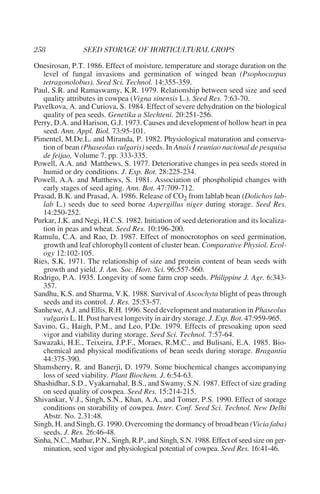 Onesirosan, P.T. 1986. Effect of moisture, temperature and storage duration on the
   level of fungal invasions and germination of winged bean (Psophocarpus
   tetragonolobus). Seed Sci. Technol. 14:355-359.
Paul, S.R. and Ramaswamy, K.R. 1979. Relationship between seed size and seed
   quality attributes in cowpea (Vigna sinensis L.). Seed Res. 7:63-70.
Pavelkova, A. and Curiova, S. 1984. Effect of severe dehydration on the biological
   quality of pea seeds. Genetika a Slechteni. 20:251-256.
Perry, D.A. and Harison, G.J. 1973. Causes and development of hollow heart in pea
   seed. Ann. Appl. Biol. 73:95-101.
Pimentel, M.De.L. and Miranda, P. 1982. Physiological maturation and conserva-
   tion of bean (Phaseolus vulgaris) seeds. In Anais I reuniao nacional de pesquisa
   de feijao, Volume 7. pp. 333-335.
Powell, A.A. and Matthews, S. 1977. Deteriorative changes in pea seeds stored in
   humid or dry conditions. J. Exp. Bot. 28:225-234.
Powell, A.A. and Matthews, S. 1981. Association of phospholipid changes with
   early stages of seed aging. Ann. Bot. 47:709-712.
Prasad, B.K. and Prasad, A. 1986. Release of CO2 from lablab bean (Dolichos lab-
   lab L.) seeds due to seed borne Aspergillus niger during storage. Seed Res.
   14:250-252.
Purkar, J.K. and Negi, H.C.S. 1982. Initiation of seed deterioration and its localiza-
   tion in peas and wheat. Seed Res. 10:196-200.
Ramulu, C.A. and Rao, D. 1987. Effect of monocrotophos on seed germination,
   growth and leaf chlorophyll content of cluster bean. Comparative Physiol. Ecol-
   ogy 12:102-105.
Ries, S.K. 1971. The relationship of size and protein content of bean seeds with
   growth and yield. J. Am. Soc. Hort. Sci. 96:557-560.
Rodrigo, P.A. 1935. Longevity of some farm crop seeds. Philippine J. Agr. 6:343-
   357.
Sandhu, K.S. and Sharma, V.K. 1988. Survival of Ascochyta blight of peas through
   seeds and its control. J. Res. 25:53-57.
Sanhewe, A.J. and Ellis, R.H. 1996. Seed development and maturation in Phaseolus
   vulgaris L. II. Post harvest longevity in air dry storage. J. Exp. Bot. 47:959-965.
Savino, G., Haigh, P.M., and Leo, P.De. 1979. Effects of presoaking upon seed
   vigor and viability during storage. Seed Sci. Technol. 7:57-64.
Sawazaki, H.E., Teixeira, J.P.F., Moraes, R.M.C., and Bulisani, E.A. 1985. Bio-
   chemical and physical modifications of bean seeds during storage. Bragantia
   44:375-390.
Shamsherry, R. and Banerji, D. 1979. Some biochemical changes accompanying
   loss of seed viability. Plant Biochem. J. 6:54-63.
Shashidhar, S.D., Vyakarnahal, B.S., and Swamy, S.N. 1987. Effect of size grading
   on seed quality of cowpea. Seed Res. 15:214-215.
Shivankar, V.J., Singh, S.N., Khan, A.A., and Tomer, P.S. 1990. Effect of storage
   conditions on storability of cowpea. Inter. Conf. Seed Sci. Technol. New Delhi
   Abstr. No. 2.31:48.
Singh, H. and Singh, G. 1990. Overcoming the dormancy of broad bean (Vicia faba)
   seeds. J. Res. 26:46-48.
Sinha, N.C., Mathur, P.N., Singh, R.P., and Singh, S.N. 1988. Effect of seed size on ger-
   mination, seed vigor and physiological potential of cowpea. Seed Res. 16:41-46.
 