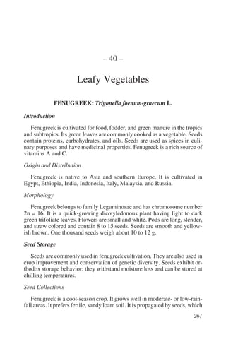 – 40 –

                        Leafy Vegetables

             FENUGREEK: Trigonella foenum-graecum L.

Introduction
   Fenugreek is cultivated for food, fodder, and green manure in the tropics
and subtropics. Its green leaves are commonly cooked as a vegetable. Seeds
contain proteins, carbohydrates, and oils. Seeds are used as spices in culi-
nary purposes and have medicinal properties. Fenugreek is a rich source of
vitamins A and C.
Origin and Distribution
  Fenugreek is native to Asia and southern Europe. It is cultivated in
Egypt, Ethiopia, India, Indonesia, Italy, Malaysia, and Russia.
Morphology
   Fenugreek belongs to family Leguminosae and has chromosome number
2n = 16. It is a quick-growing dicotyledonous plant having light to dark
green trifoliate leaves. Flowers are small and white. Pods are long, slender,
and straw colored and contain 8 to 15 seeds. Seeds are smooth and yellow-
ish brown. One thousand seeds weigh about 10 to 12 g.
Seed Storage
   Seeds are commonly used in fenugreek cultivation. They are also used in
crop improvement and conservation of genetic diversity. Seeds exhibit or-
thodox storage behavior; they withstand moisture loss and can be stored at
chilling temperatures.
Seed Collections
   Fenugreek is a cool-season crop. It grows well in moderate- or low-rain-
fall areas. It prefers fertile, sandy loam soil. It is propagated by seeds, which
 