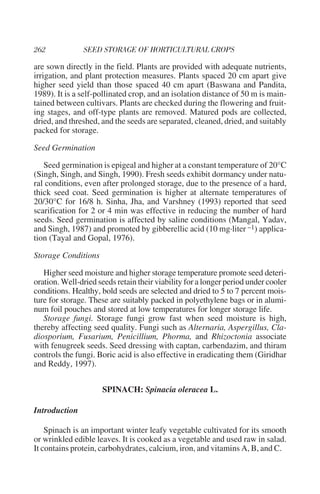 are sown directly in the field. Plants are provided with adequate nutrients,
irrigation, and plant protection measures. Plants spaced 20 cm apart give
higher seed yield than those spaced 40 cm apart (Baswana and Pandita,
1989). It is a self-pollinated crop, and an isolation distance of 50 m is main-
tained between cultivars. Plants are checked during the flowering and fruit-
ing stages, and off-type plants are removed. Matured pods are collected,
dried, and threshed, and the seeds are separated, cleaned, dried, and suitably
packed for storage.

Seed Germination

   Seed germination is epigeal and higher at a constant temperature of 20°C
(Singh, Singh, and Singh, 1990). Fresh seeds exhibit dormancy under natu-
ral conditions, even after prolonged storage, due to the presence of a hard,
thick seed coat. Seed germination is higher at alternate temperatures of
20/30°C for 16/8 h. Sinha, Jha, and Varshney (1993) reported that seed
scarification for 2 or 4 min was effective in reducing the number of hard
seeds. Seed germination is affected by saline conditions (Mangal, Yadav,
and Singh, 1987) and promoted by gibberellic acid (10 mg·liter –1) applica-
tion (Tayal and Gopal, 1976).

Storage Conditions

   Higher seed moisture and higher storage temperature promote seed deteri-
oration. Well-dried seeds retain their viability for a longer period under cooler
conditions. Healthy, bold seeds are selected and dried to 5 to 7 percent mois-
ture for storage. These are suitably packed in polyethylene bags or in alumi-
num foil pouches and stored at low temperatures for longer storage life.
   Storage fungi. Storage fungi grow fast when seed moisture is high,
thereby affecting seed quality. Fungi such as Alternaria, Aspergillus, Cla-
diosporium, Fusarium, Penicillium, Phorma, and Rhizoctonia associate
with fenugreek seeds. Seed dressing with captan, carbendazim, and thiram
controls the fungi. Boric acid is also effective in eradicating them (Giridhar
and Reddy, 1997).


                     SPINACH: Spinacia oleracea L.

Introduction

    Spinach is an important winter leafy vegetable cultivated for its smooth
or wrinkled edible leaves. It is cooked as a vegetable and used raw in salad.
It contains protein, carbohydrates, calcium, iron, and vitamins A, B, and C.
 