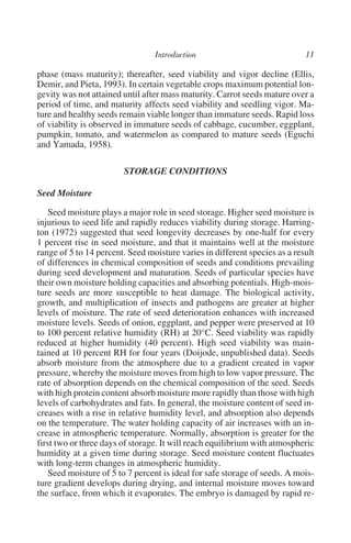 phase (mass maturity); thereafter, seed viability and vigor decline (Ellis,
Demir, and Pieta, 1993). In certain vegetable crops maximum potential lon-
gevity was not attained until after mass maturity. Carrot seeds mature over a
period of time, and maturity affects seed viability and seedling vigor. Ma-
ture and healthy seeds remain viable longer than immature seeds. Rapid loss
of viability is observed in immature seeds of cabbage, cucumber, eggplant,
pumpkin, tomato, and watermelon as compared to mature seeds (Eguchi
and Yamada, 1958).

                        STORAGE CONDITIONS

Seed Moisture

    Seed moisture plays a major role in seed storage. Higher seed moisture is
injurious to seed life and rapidly reduces viability during storage. Harring-
ton (1972) suggested that seed longevity decreases by one-half for every
1 percent rise in seed moisture, and that it maintains well at the moisture
range of 5 to 14 percent. Seed moisture varies in different species as a result
of differences in chemical composition of seeds and conditions prevailing
during seed development and maturation. Seeds of particular species have
their own moisture holding capacities and absorbing potentials. High-mois-
ture seeds are more susceptible to heat damage. The biological activity,
growth, and multiplication of insects and pathogens are greater at higher
levels of moisture. The rate of seed deterioration enhances with increased
moisture levels. Seeds of onion, eggplant, and pepper were preserved at 10
to 100 percent relative humidity (RH) at 20°C. Seed viability was rapidly
reduced at higher humidity (40 percent). High seed viability was main-
tained at 10 percent RH for four years (Doijode, unpublished data). Seeds
absorb moisture from the atmosphere due to a gradient created in vapor
pressure, whereby the moisture moves from high to low vapor pressure. The
rate of absorption depends on the chemical composition of the seed. Seeds
with high protein content absorb moisture more rapidly than those with high
levels of carbohydrates and fats. In general, the moisture content of seed in-
creases with a rise in relative humidity level, and absorption also depends
on the temperature. The water holding capacity of air increases with an in-
crease in atmospheric temperature. Normally, absorption is greater for the
first two or three days of storage. It will reach equilibrium with atmospheric
humidity at a given time during storage. Seed moisture content fluctuates
with long-term changes in atmospheric humidity.
    Seed moisture of 5 to 7 percent is ideal for safe storage of seeds. A mois-
ture gradient develops during drying, and internal moisture moves toward
the surface, from which it evaporates. The embryo is damaged by rapid re-
 