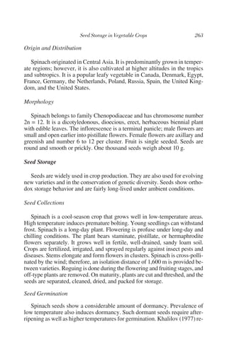 Origin and Distribution

   Spinach originated in Central Asia. It is predominantly grown in temper-
ate regions; however, it is also cultivated at higher altitudes in the tropics
and subtropics. It is a popular leafy vegetable in Canada, Denmark, Egypt,
France, Germany, the Netherlands, Poland, Russia, Spain, the United King-
dom, and the United States.

Morphology

   Spinach belongs to family Chenopodiaceae and has chromosome number
2n = 12. It is a dicotyledonous, dioecious, erect, herbaceous biennial plant
with edible leaves. The inflorescence is a terminal panicle; male flowers are
small and open earlier into pistillate flowers. Female flowers are axillary and
greenish and number 6 to 12 per cluster. Fruit is single seeded. Seeds are
round and smooth or prickly. One thousand seeds weigh about 10 g.

Seed Storage

  Seeds are widely used in crop production. They are also used for evolving
new varieties and in the conservation of genetic diversity. Seeds show ortho-
dox storage behavior and are fairly long-lived under ambient conditions.

Seed Collections

   Spinach is a cool-season crop that grows well in low-temperature areas.
High temperature induces premature bolting. Young seedlings can withstand
frost. Spinach is a long-day plant. Flowering is profuse under long-day and
chilling conditions. The plant bears staminate, pistillate, or hermaphrodite
flowers separately. It grows well in fertile, well-drained, sandy loam soil.
Crops are fertilized, irrigated, and sprayed regularly against insect pests and
diseases. Stems elongate and form flowers in clusters. Spinach is cross-polli-
nated by the wind; therefore, an isolation distance of 1,600 m is provided be-
tween varieties. Roguing is done during the flowering and fruiting stages, and
off-type plants are removed. On maturity, plants are cut and threshed, and the
seeds are separated, cleaned, dried, and packed for storage.

Seed Germination

   Spinach seeds show a considerable amount of dormancy. Prevalence of
low temperature also induces dormancy. Such dormant seeds require after-
ripening as well as higher temperatures for germination. Khalilov (1977) re-
 