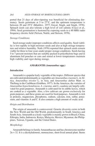 ported that 21 days of after-ripening was beneficial for eliminating dor-
mancy. Seeds germinate at 5 to 27°C, and the optimum temperature is
between 20 and 25°C (Khalilov, 1977; Goyal, Singh, and Singh, 1978).
Spinach seeds can also tolerate a high level of soil salinity (Cucci et al.,
1994). Seed germination is hastened by exposing seeds to a 40 MHZ radio
frequency electric field (Nelson, Nutile, and Stetson, 1970).
Storage Conditions
   Seed storage under improper conditions affects seed quality. Seed viabil-
ity is lost rapidly in high-moisture seeds and also at high storage tempera-
ture and relative humidity. Nath (1976) reported that spinach seeds remain
viable for three to four years under proper storage conditions. Seeds having
5 to 7 percent moisture that are suitably packed in polyethylene bags and in
aluminum foil pouches or cans and stored at lower temperatures maintain
high viability and vigor during storage.

                     AMARANTH (Amaranthus spp.)
Introduction
   Amaranth is a popular leafy vegetable of the tropics. Different species that
are cultivated predominantly as vegetables are Amaranthus cruentus L. in Af-
rica, Amaranthus tricolor L. in Asia, and Amaranthus dubius Mart. ex
Thellung in the Caribbean (Grubben, 1977). In the Americas, the varieties of
Amaranthus hypochondriacus, A. cruentus, and A. caudatus are largely culti-
vated for grain purposes. Amaranth is cultivated for its edible leaves, which
are cooked as a vegetable. Also, a few cultivars are grown exclusively for
grain purposes, and these grains are used for food purposes. Amaranth is rich
in proteins, magnesium, phosphorus, sodium, calcium, iron, sulfur, potas-
sium, and vitamins A and C. It also contains a high amount of oxalic acid.
Origin and Distribution
   The origin of amaranth is controversial. Genetic diversity exists in both
the New World and the Old World, predominantly in South America and
South Asia. Amaranth as a leafy vegetable is mainly grown in Brazil, China,
Ethiopia, India, Indonesia, Kenya, Malaysia, Mexico, Myanmar, the Philip-
pines, Taiwan, Uganda, and the United States.
Morphology
   Amaranth belongs to family Amaranthaceae and has chromosome number
2n = 32. It is a dicotyledonous, monoecious, short-lived annual plant. Stems
 