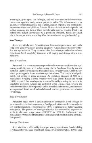 are straight, grow up to 1 m in height, and end with terminal inflorescences.
Leaves are opposite and green or purple in color. The inflorescence is an
axillary or terminal racemose that is green, orange, or purple and contains nu-
merous staminate and pistillate flowers. Flowers have four to five petals, one
to five stamens, and two or three carpels with superior ovaries. Fruit is an
indehiscent utricle surrounded by a persistent perianth. Seeds are small,
black, brown, or white and shiny. One thousand seeds weigh about 0.3 g.

Seed Storage
   Seeds are widely used for cultivation, for crop improvement, and in the
long-term conservation of genetic diversity. Amaranth seeds show ortho-
dox storage behavior. They remain viable for a short period under ambient
conditions. Seed storability increases with drying and storage at low tem-
peratures.

Seed Collections
   Amaranth is a warm-season crop and needs warmer conditions for opti-
mum growth. It grows well in hot, sunny places. Seeds are directly sown in
the field. Light soil with good drainage is ideal for cultivation. Often the ter-
minal growing point is cut to encourage side shoots. The crop is wind polli-
nated, but selfing is more common. An isolation distance of 500 m is
maintained. Roguing is done to remove off-type plants. Rajan and Joseph
(1990) reported that seed quality was unaffected by cutting the leaves for
vegetable purposes. Spikes are collected when glumes turn brown and
seeds become black. Subsequently, spikes are dried and threshed, and the seeds
are separated. Seeds are dried and cleaned, and the good seeds are selected
for storage.

Seed Germination
   Amaranth seeds show a certain amount of dormancy. Seed storage for
short duration eliminates dormancy. Seed germination rate decreases due to
low soil temperature. Temperature of 30°C is optimum for better seedling
emergence. The process of seed germination is enhanced by exposure of
seeds to alternate temperatures (20/30°C for 16/8 h). Aufhammer and
colleagues (1998) noted that light or short illumination inhibits the germina-
tion process.

Storage Conditions
    Seed viability is affected by improper storage conditions. Seed viability
is reduced after one year of ambient storage (Aufhammer et al., 1998). Seed
 