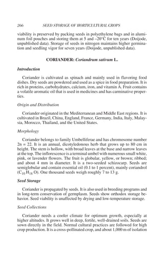 viability is preserved by packing seeds in polyethylene bags and in alumi-
num foil pouches and storing them at 5 and –20°C for ten years (Doijode,
unpublished data). Storage of seeds in nitrogen maintains higher germina-
tion and seedling vigor for seven years (Doijode, unpublished data).

                 CORIANDER: Coriandrum sativum L.

Introduction
   Coriander is cultivated as spinach and mainly used in flavoring food
dishes. Dry seeds are powdered and used as a spice in food preparation. It is
rich in proteins, carbohydrates, calcium, iron, and vitamin A. Fruit contains
a volatile aromatic oil that is used in medicines and has carminative proper-
ties.
Origin and Distribution
   Coriander originated in the Mediterranean and Middle East regions. It is
cultivated in Brazil, China, England, France, Germany, India, Italy, Malay-
sia, Morocco, Thailand, and the United States.
Morphology
    Coriander belongs to family Umbelliferae and has chromosome number
2n = 22. It is an annual, dicotyledonous herb that grows up to 80 cm in
height. The stem is hollow, with broad leaves at the base and narrow leaves
at the top. The inflorescence is a terminal umbel with numerous small white,
pink, or lavender flowers. The fruit is globular, yellow, or brown; ribbed;
and about 4 mm in diameter. It is a two-seeded schizocarp. Seeds are
semiglobular and contain essential oil (0.1 to 1 percent), mainly coriandrol
(C10 H18 O). One thousand seeds weigh roughly 7 to 13 g.
Seed Storage
   Coriander is propagated by seeds. It is also used in breeding programs and
in long-term conservation of germplasm. Seeds show orthodox storage be-
havior. Seed viability is unaffected by drying and low-temperature storage.
Seed Collections
   Coriander needs a cooler climate for optimum growth, especially at
higher altitudes. It grows well in deep, fertile, well-drained soils. Seeds are
sown directly in the field. Normal cultural practices are followed for high
crop production. It is a cross-pollinated crop, and about 1,000 m of isolation
 