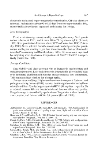 distance is maintained to prevent genetic contamination. Off-type plants are
removed. Fruit requires about 90 to 120 days from sowing to maturity. Dry,
mature fruits are collected, separated, and cleaned for storage.

Seed Germination

   Fresh seeds do not germinate readily, revealing dormancy. Seed germi-
nation is better at 15°C, and it takes 10 to 21 days to complete (Jethani,
1982). Seed germination decreases above 30°C and lower than 10°C (Putiev-
sky, 1980). Seeds selected from the second-order umbel gave higher germi-
nation and higher seedling vigor than those from the first- or third-order
umbels (Ponnuswamy and Ramakrishnan, 1985). Germination is improved
by subjecting seeds to alternate temperatures of 27/22°C for 8/16 h, respec-
tively (Putievsky, 1980).

Storage Conditions

    Seed viability and vigor decrease with an increase in seed moisture and
storage temperatures. Low-moisture seeds are packed in polyethylene bags
or in laminated aluminum foil pouches and are stored at low temperature.
This maintains high viability for a longer period.
    Storage pests and fungi. Higher seed moisture is congenial for insect and
pathogen activity. Verma (1988) reported that fumigation with methyl bro-
mide (64 ml·liter –1) or hydrogen cyanide (HCN) (48 mg·liter –1) gas for 2 h
at reduced pressure kills the insects inside and does not affect seed quality.
Fungal damage is controlled by application of fungicides, such as brassicol,
zineb, captan, and thiram, at 0.3 to 0.4 percent (Prasad, 1988).

                                 REFERENCES
Aufhammer, W., Czuczorova, D., Kaul, H.P., and Kruse, M. 1998. Germination of
   grain amaranth effects of seed quality temperature, light and pesticides. Euro-
   pean J. Agron. 8:127-135.
Baswana, K.S. and Pandita, M.L. 1989. Effect of time of sowing and row spacing on
   seed yield of fenugreek. Seed Res. 17:109-112.
Cucci, G., Caro, A.De., Ciciretti, L., and Leoni, B. 1994. Salinity and seed germina-
   tion of some vegetable crops. Acta Hort. No. 362:305-309.
Giridhar, P. and Reddy, S.M. 1997. Effect of some food preservative on seed
   mycoflora of fenugreek. Seed Res. 25:92-93.
Goyal, R.D., Singh, M.B., and Singh, P.V. 1978. Enhancement of germination of
   the seeds of spinach (Spinacia oleracea). Seed Res. 6:145-150.
Grubben, G.J.H. 1977. Tropical vegetables and their genetic resources. Rome: In-
   ternational Board for Plant Genetic Resources.
 