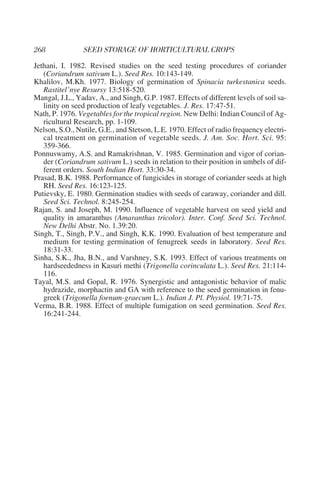 Jethani, I. 1982. Revised studies on the seed testing procedures of coriander
   (Coriandrum sativum L.). Seed Res. 10:143-149.
Khalilov, M.Kh. 1977. Biology of germination of Spinacia turkestanica seeds.
   Rastitel’nye Resursy 13:518-520.
Mangal, J.L., Yadav, A., and Singh, G.P. 1987. Effects of different levels of soil sa-
   linity on seed production of leafy vegetables. J. Res. 17:47-51.
Nath, P. 1976. Vegetables for the tropical region. New Delhi: Indian Council of Ag-
   ricultural Research, pp. 1-109.
Nelson, S.O., Nutile, G.E., and Stetson, L.E. 1970. Effect of radio frequency electri-
   cal treatment on germination of vegetable seeds. J. Am. Soc. Hort. Sci. 95:
   359-366.
Ponnuswamy, A.S. and Ramakrishnan, V. 1985. Germination and vigor of corian-
   der (Coriandrum sativum L.) seeds in relation to their position in umbels of dif-
   ferent orders. South Indian Hort. 33:30-34.
Prasad, B.K. 1988. Performance of fungicides in storage of coriander seeds at high
   RH. Seed Res. 16:123-125.
Putievsky, E. 1980. Germination studies with seeds of caraway, coriander and dill.
   Seed Sci. Technol. 8:245-254.
Rajan, S. and Joseph, M. 1990. Influence of vegetable harvest on seed yield and
   quality in amaranthus (Amaranthus tricolor). Inter. Conf. Seed Sci. Technol.
   New Delhi Abstr. No. 1.39:20.
Singh, T., Singh, P.V., and Singh, K.K. 1990. Evaluation of best temperature and
   medium for testing germination of fenugreek seeds in laboratory. Seed Res.
   18:31-33.
Sinha, S.K., Jha, B.N., and Varshney, S.K. 1993. Effect of various treatments on
   hardseededness in Kasuri methi (Trigonella corinculata L.). Seed Res. 21:114-
   116.
Tayal, M.S. and Gopal, R. 1976. Synergistic and antagonistic behavior of malic
   hydrazide, morphactin and GA with reference to the seed germination in fenu-
   greek (Trigonella foenum-graecum L.). Indian J. Pl. Physiol. 19:71-75.
Verma, B.R. 1988. Effect of multiple fumigation on seed germination. Seed Res.
   16:241-244.
 