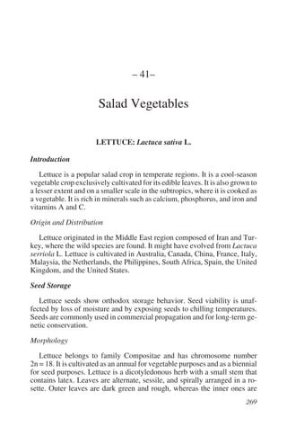 – 41–

                        Salad Vegetables

                       LETTUCE: Lactuca sativa L.

Introduction
   Lettuce is a popular salad crop in temperate regions. It is a cool-season
vegetable crop exclusively cultivated for its edible leaves. It is also grown to
a lesser extent and on a smaller scale in the subtropics, where it is cooked as
a vegetable. It is rich in minerals such as calcium, phosphorus, and iron and
vitamins A and C.

Origin and Distribution
   Lettuce originated in the Middle East region composed of Iran and Tur-
key, where the wild species are found. It might have evolved from Lactuca
serriola L. Lettuce is cultivated in Australia, Canada, China, France, Italy,
Malaysia, the Netherlands, the Philippines, South Africa, Spain, the United
Kingdom, and the United States.

Seed Storage
   Lettuce seeds show orthodox storage behavior. Seed viability is unaf-
fected by loss of moisture and by exposing seeds to chilling temperatures.
Seeds are commonly used in commercial propagation and for long-term ge-
netic conservation.

Morphology
   Lettuce belongs to family Compositae and has chromosome number
2n = 18. It is cultivated as an annual for vegetable purposes and as a biennial
for seed purposes. Lettuce is a dicotyledonous herb with a small stem that
contains latex. Leaves are alternate, sessile, and spirally arranged in a ro-
sette. Outer leaves are dark green and rough, whereas the inner ones are
 