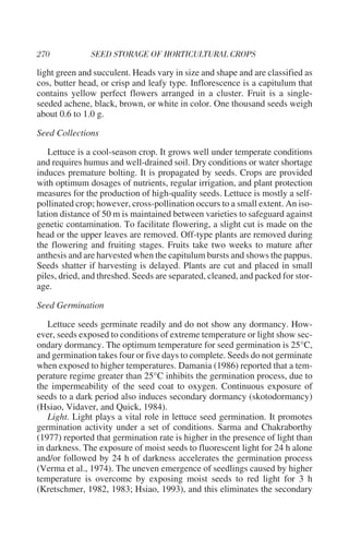 light green and succulent. Heads vary in size and shape and are classified as
cos, butter head, or crisp and leafy type. Inflorescence is a capitulum that
contains yellow perfect flowers arranged in a cluster. Fruit is a single-
seeded achene, black, brown, or white in color. One thousand seeds weigh
about 0.6 to 1.0 g.

Seed Collections

    Lettuce is a cool-season crop. It grows well under temperate conditions
and requires humus and well-drained soil. Dry conditions or water shortage
induces premature bolting. It is propagated by seeds. Crops are provided
with optimum dosages of nutrients, regular irrigation, and plant protection
measures for the production of high-quality seeds. Lettuce is mostly a self-
pollinated crop; however, cross-pollination occurs to a small extent. An iso-
lation distance of 50 m is maintained between varieties to safeguard against
genetic contamination. To facilitate flowering, a slight cut is made on the
head or the upper leaves are removed. Off-type plants are removed during
the flowering and fruiting stages. Fruits take two weeks to mature after
anthesis and are harvested when the capitulum bursts and shows the pappus.
Seeds shatter if harvesting is delayed. Plants are cut and placed in small
piles, dried, and threshed. Seeds are separated, cleaned, and packed for stor-
age.

Seed Germination

   Lettuce seeds germinate readily and do not show any dormancy. How-
ever, seeds exposed to conditions of extreme temperature or light show sec-
ondary dormancy. The optimum temperature for seed germination is 25°C,
and germination takes four or five days to complete. Seeds do not germinate
when exposed to higher temperatures. Damania (1986) reported that a tem-
perature regime greater than 25°C inhibits the germination process, due to
the impermeability of the seed coat to oxygen. Continuous exposure of
seeds to a dark period also induces secondary dormancy (skotodormancy)
(Hsiao, Vidaver, and Quick, 1984).
   Light. Light plays a vital role in lettuce seed germination. It promotes
germination activity under a set of conditions. Sarma and Chakraborthy
(1977) reported that germination rate is higher in the presence of light than
in darkness. The exposure of moist seeds to fluorescent light for 24 h alone
and/or followed by 24 h of darkness accelerates the germination process
(Verma et al., 1974). The uneven emergence of seedlings caused by higher
temperature is overcome by exposing moist seeds to red light for 3 h
(Kretschmer, 1982, 1983; Hsiao, 1993), and this eliminates the secondary
 