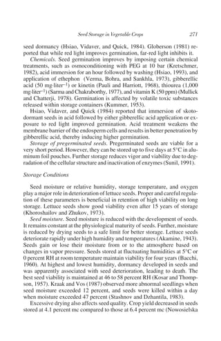 seed dormancy (Hsiao, Vidaver, and Quick, 1984). Globerson (1981) re-
ported that while red light improves germination, far-red light inhibits it.
   Chemicals. Seed germination improves by imposing certain chemical
treatments, such as osmoconditioning with PEG at 10 bar (Kretschmer,
1982), acid immersion for an hour followed by washing (Hsiao, 1993), and
application of ethephon (Verma, Bohra, and Sankhla, 1973), gibberellic
acid (50 mg·liter–1) or kinetin (Pauli and Harriott, 1968), thiourea (1,000
mg·liter–1) (Sarma and Chakraborthy, 1977), and vitamin K (50 ppm) (Mullick
and Chatterji, 1978). Germination is affected by volatile toxic substances
released within storage containers (Kummer, 1953).
   Hsiao, Vidaver, and Quick (1984) reported that immersion of skoto-
dormant seeds in acid followed by either gibberellic acid application or ex-
posure to red light improved germination. Acid treatment weakens the
membrane barrier of the endosperm cells and results in better penetration by
gibberellic acid, thereby inducing higher germination.
   Storage of pregerminated seeds. Pregerminated seeds are viable for a
very short period. However, they can be stored up to five days at 5°C in alu-
minum foil pouches. Further storage reduces vigor and viability due to deg-
radation of the cellular structure and inactivation of enzymes (Sunil, 1991).

Storage Conditions

    Seed moisture or relative humidity, storage temperature, and oxygen
play a major role in deterioration of lettuce seeds. Proper and careful regula-
tion of these parameters is beneficial in retention of high viability on long
storage. Lettuce seeds show good viability even after 15 years of storage
(Khoroshailov and Zhukov, 1973).
    Seed moisture. Seed moisture is reduced with the development of seeds.
It remains constant at the physiological maturity of seeds. Further, moisture
is reduced by drying seeds to a safe limit for better storage. Lettuce seeds
deteriorate rapidly under high humidity and temperatures (Akamine, 1943).
Seeds gain or lose their moisture from or to the atmosphere based on
changes in vapor pressure. Seeds stored at fluctuating humidities at 5°C or
0 percent RH at room temperature maintain viability for four years (Bacchi,
1960). At highest and lowest humidity, dormancy developed in seeds and
was apparently associated with seed deterioration, leading to death. The
best seed viability is maintained at 46 to 58 percent RH (Kosar and Thomp-
son, 1957). Kraak and Vos (1987) observed more abnormal seedlings when
seed moisture exceeded 12 percent, and seeds were killed within a day
when moisture exceeded 47 percent (Stashnov and Dzhantila, 1983).
    Excessive drying also affects seed quality. Crop yield decreased in seeds
stored at 4.1 percent mc compared to those at 6.4 percent mc (Nowosielska
 