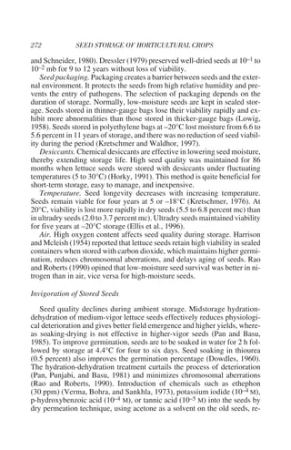 and Schneider, 1980). Dressler (1979) preserved well-dried seeds at 10–1 to
10–2 mb for 9 to 12 years without loss of viability.
   Seed packaging. Packaging creates a barrier between seeds and the exter-
nal environment. It protects the seeds from high relative humidity and pre-
vents the entry of pathogens. The selection of packaging depends on the
duration of storage. Normally, low-moisture seeds are kept in sealed stor-
age. Seeds stored in thinner-gauge bags lose their viability rapidly and ex-
hibit more abnormalities than those stored in thicker-gauge bags (Lowig,
1958). Seeds stored in polyethylene bags at –20°C lost moisture from 6.6 to
5.6 percent in 11 years of storage, and there was no reduction of seed viabil-
ity during the period (Kretschmer and Waldhor, 1997).
   Desiccants. Chemical desiccants are effective in lowering seed moisture,
thereby extending storage life. High seed quality was maintained for 86
months when lettuce seeds were stored with desiccants under fluctuating
temperatures (5 to 30°C) (Horky, 1991). This method is quite beneficial for
short-term storage, easy to manage, and inexpensive.
   Temperature. Seed longevity decreases with increasing temperature.
Seeds remain viable for four years at 5 or –18°C (Kretschmer, 1976). At
20°C, viability is lost more rapidly in dry seeds (5.5 to 6.8 percent mc) than
in ultradry seeds (2.0 to 3.7 percent mc). Ultradry seeds maintained viability
for five years at –20°C storage (Ellis et al., 1996).
   Air. High oxygen content affects seed quality during storage. Harrison
and Mcleish (1954) reported that lettuce seeds retain high viability in sealed
containers when stored with carbon dioxide, which maintains higher germi-
nation, reduces chromosomal aberrations, and delays aging of seeds. Rao
and Roberts (1990) opined that low-moisture seed survival was better in ni-
trogen than in air, vice versa for high-moisture seeds.

Invigoration of Stored Seeds
   Seed quality declines during ambient storage. Midstorage hydration-
dehydration of medium-vigor lettuce seeds effectively reduces physiologi-
cal deterioration and gives better field emergence and higher yields, where-
as soaking-drying is not effective in higher-vigor seeds (Pan and Basu,
1985). To improve germination, seeds are to be soaked in water for 2 h fol-
lowed by storage at 4.4°C for four to six days. Seed soaking in thiourea
(0.5 percent) also improves the germination percentage (Dowdles, 1960).
The hydration-dehydration treatment curtails the process of deterioration
(Pan, Punjabi, and Basu, 1981) and minimizes chromosomal aberrations
(Rao and Roberts, 1990). Introduction of chemicals such as ethephon
(30 ppm) (Verma, Bohra, and Sankhla, 1973), potassium iodide (10–4 M),
p-hydroxybenzoic acid (10–4 M), or tannic acid (10–5 M) into the seeds by
dry permeation technique, using acetone as a solvent on the old seeds, re-
 