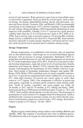 moval of seed moisture. Water present in vapor form in intercellular space
is removed by evaporation. Seeds are dried by several means, such as natu-
ral drying, sun drying, dehumidified drying, drying with desiccants, vac-
uum and freeze drying. Cromarty, Ellis, and Roberts (1982) recommended
seed drying at low temperature (15°C) and low humidity (15 percent RH)
for safe storage. Zhang and Zhang (1994) reported that ultradrying of seeds
improves seed storability. Ultradry (2.0 to 3.7 percent mc) seeds preserve
viability better than dry (5.5 to 6.8 percent mc) seeds at 20°C (Ellis et al.,
1996). Insect activity stops at moisture equal to <35 percent RH; similarly,
fungal activity is inhibited at less than 65 to 70 percent RH. Seed moisture
increases especially in sealed storage; therefore, well-dried and low-mois-
ture seeds are preserved in moisture-proof containers during storage.

Storage Temperature

   Storage temperatures, in combination with moisture, play an important
role in seed deterioration. Seed longevity in several horticultural species
decreases with an increase in storage temperature. Harrington (1972) re-
ported that seed life decreases by one-half when temperatures are increased
by 5°C in the temperature range of 0 to 50°C. Seeds of several species toler-
ate freezing temperatures, especially at low levels of seed moisture, thereby
enhancing seed longevity. Roberts (1972) reported that low-temperature
storage is advantageous for maintenance of seed viability, with few excep-
tions. Seed storage at fluctuating temperatures damages seed quality (Mc-
Rostie, 1939). Horky (1991) noted that seeds of certain vegetable crops hav-
ing 5.6 to 7.5 percent mc maintained their initial viability for seven years at
0°C, while high moisture (22 percent mc) causes injury to seeds when
stored at – 6°C (Agena, 1961). Low temperature is effective in preserving
seed quality, especially in moisture-proof containers under humid condi-
tions. Seeds of tomato, cucumber, and sweet pepper are viable for
36 months at 20°C and for 70 months at 0°C (Zhang and Kong, 1996).
Stanwood and Sowa (1995) preserved different types of seeds at –18°C and
–196°C. Seed viability did not decline over the ten years. The percentage of
germination of seeds stored at 5°C dropped from 94 to 68 percent, which is
attributed to the variation in moisture content. It is less likely that the varia-
tion in seed moisture content was a factor in the –18°C storage. Seed deteri-
oration is greater at 5°C than at –18 and –196°C.

Oxygen

  Higher oxygen content during storage reduces seed viability (Roberts and
Abdalla, 1968). The response is inconsistent and varies in different species.
The deleterious effects of oxygen are more pronounced at higher seed mois-
 