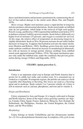 duces seed deterioration and promotes germination by counteracting the ef-
fect of free-radical damage to the stored seeds (Basu, Pan, and Punjabi,
1979).
   Moist storage. Higher seed moisture causes a rapid decline in longevity
and also produces chromosomal aberrations. Seeds stored under an imbibed
state do not germinate, which helps in the retrieval of high seed quality.
Powell, Leung, and Bewley (1983) reported that imbibed seeds held at 25°C
in darkness retained viability up to ten months. Seeds behave differently at a
higher level of moisture (15 percent), and oxygen is essential for survival.
At this stage, the relative effect of temperature on decreasing longevity is
slightly diminished. Seeds at 20 to 30 percent moisture do not suffer further
decreases in longevity. It appears that hydration activates the repair mecha-
nism (Ibrahim and Roberts, 1983). Seedlings grown from dry seeds stored
under ambient conditions showed an increase in morphological abnormali-
ties with an increase in storage period, whereas seedlings from imbibed
stored seeds appeared normal (Villiers, 1974). The repair mechanism oper-
ates only under the imbibed state, under the conditions that prevent germi-
nation during storage (Villiers and Edgcumbe, 1975).


                     CELERY: Apium graveolens L.

Introduction

   Celery is an important salad crop in Europe and North America that is
grown for its edible leaf stalks and swollen roots. It is consumed raw or
cooked as a vegetable. In temperate regions, the petioles are eaten as a fresh
vegetable after blanching or flavoring. Dry leaves are used as a flavoring
agent and in medicine. Seeds contain 2 to 3 percent volatile oil. Celery is
rich in minerals such as calcium, phosphorus, and iron and in vitamin A.

Origin and Distribution

   Celery originated in Asia and Europe. It is largely cultivated in Europe
and North America. Some of the major celery-growing countries are Alge-
ria, Canada, China, Egypt, France, Indonesia, Malaysia, New Zealand, the
Netherlands, the Philippines, Sweden, the United Kingdom, the United
States, and the West Indies.

Morphology

   Celery belongs to family Umbelliferae and has chromosome number
2n = 22. It is a dicotyledonous biennial crop. It completes a life cycle in one
 