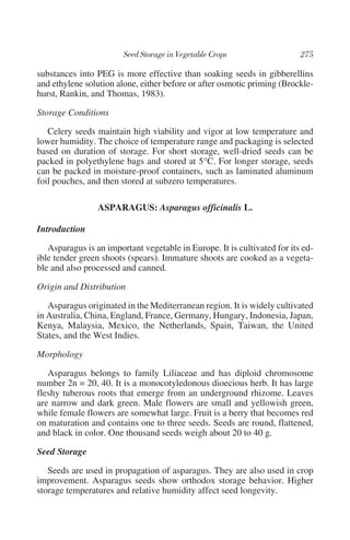 substances into PEG is more effective than soaking seeds in gibberellins
and ethylene solution alone, either before or after osmotic priming (Brockle-
hurst, Rankin, and Thomas, 1983).

Storage Conditions

   Celery seeds maintain high viability and vigor at low temperature and
lower humidity. The choice of temperature range and packaging is selected
based on duration of storage. For short storage, well-dried seeds can be
packed in polyethylene bags and stored at 5°C. For longer storage, seeds
can be packed in moisture-proof containers, such as laminated aluminum
foil pouches, and then stored at subzero temperatures.

                 ASPARAGUS: Asparagus officinalis L.

Introduction

   Asparagus is an important vegetable in Europe. It is cultivated for its ed-
ible tender green shoots (spears). Immature shoots are cooked as a vegeta-
ble and also processed and canned.

Origin and Distribution

   Asparagus originated in the Mediterranean region. It is widely cultivated
in Australia, China, England, France, Germany, Hungary, Indonesia, Japan,
Kenya, Malaysia, Mexico, the Netherlands, Spain, Taiwan, the United
States, and the West Indies.

Morphology

   Asparagus belongs to family Liliaceae and has diploid chromosome
number 2n = 20, 40. It is a monocotyledonous dioecious herb. It has large
fleshy tuberous roots that emerge from an underground rhizome. Leaves
are narrow and dark green. Male flowers are small and yellowish green,
while female flowers are somewhat large. Fruit is a berry that becomes red
on maturation and contains one to three seeds. Seeds are round, flattened,
and black in color. One thousand seeds weigh about 20 to 40 g.

Seed Storage

   Seeds are used in propagation of asparagus. They are also used in crop
improvement. Asparagus seeds show orthodox storage behavior. Higher
storage temperatures and relative humidity affect seed longevity.
 