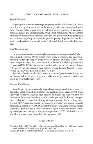 Seed Collections

   Asparagus is a cool-season crop that grows well in rich humus soil. Seeds
used for propagation are sown in the nursery and later transplanted to the
field. Normal cultural practices are adopted during growing. It is a cross-
pollinated crop, and insects mainly bring about pollination. About 1,000 m
of isolation distance is maintained between two genotypes. Off-type plants
are removed regularly to maintain genetic purity. Ripe berries are har-
vested, and seeds are extracted, washed, cleaned, dried, and packed for stor-
age.

Seed Germination

   Low germination is a common phenomenon in asparagus seeds (Scheer,
Ellison, and Johnson, 1960), which show slight dormancy that can be re-
moved by after-ripening for three weeks of storage (Komoti, 1956). How-
ever, longer storage, for three months, is better for higher germination
(Owen and Pill, 1994). For higher viability and vigor, seeds extracted from
red ripe berries are superior over mature bronze berries. Similarly, seeds
from a late-harvested crop show low viability.
   Seed size. Seed size also determines the rate of germination. Large and
medium-sized seeds gave a higher coefficient of germination and better
seedling growth (Belletti, 1985).

Storage Conditions

   Seed longevity predominantly depends on storage conditions. However,
the initial vigor of seeds contributes to a certain extent. Seeds stored under
improper conditions, such as high relative humidity and high temperature,
deteriorate faster and lose their viability and vigor rapidly. Factors that pro-
mote delay of germination during storage enhance the seed longevity.
Komoti (1957) reported that drying induced secondary dormancy in seeds.
Similarly, a higher level of CO2 concentration in storage induces secondary
dormancy. Seed storage at lower temperature (4°C) maintains higher viabil-
ity and vigor than storage at a higher temperature (20°C). Well-dried seeds
stored at a lower temperature have better storage life.

                               REFERENCES
Akamine, E.K. 1943. The effect of temperature and humidity on viability of stored
  seeds in Hawaii. Hawaii Agri. Exp. Stn. Bull. 90:23.
Bacchi, O. 1960. Seed storage studies. V. Lettuce. Bragantia 19:12-14.
 