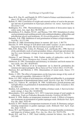 Basu, R.N., Pan, D., and Punjabi, B. 1979. Control of lettuce seed deterioration. In-
   dian J. Pl. Physiol. 22:247-253.
Belletti, P. 1985. Correlation of weight and external surface of seed to the percent-
   age and rate of germination in Asparagus plumisus var. nanus. Asparagus Res.
   Newsletter 3:15.
Biddington, N.L. 1981. Thermodormancy and prevention of desiccation injury in
   celery seeds. Ann. Appl. Biol. 98:558-562.
Brocklehurst, P.A., Rankin, W.E.F., and Thomas, T.H. 1983. Stimulation of celery
   seed germination and seedling growth with combined ethephon, gibberellins and
   polyethylene glycol seed treatments. Pl. Growth Regulation 1:195-202.
Damania, A.B. 1986. Inhibition of seed germination in lettuce at high temperature.
   Seed Res. 14:177-184.
Dowdles, D. 1960. Germinating lettuce in summer. Qd. Agric. J. 86:774.
Dressler, O. 1979. Storage of well dried seeds under vacuum—A new method for
   long term storing of seeds. Die Gartenbauwissenschaft 44:15-21.
Ellis, R.H., Hong, T.D., Astley, D., Pinnegar, A.E., and Kraak, H.L. 1996. Survival
   of dry and ultradry seeds of carrot groundnut, lettuce, oilseed rape and onion dur-
   ing five years hermetic storage at two temperatures. Seed Sci. Technol. 24:
   347-385.
Flemion, F. and Uhlmann, G. 1946. Further studies of embryoless seeds in the
   Umbelliferae. Boyce Thompson Inst. Contrib. 14:283-293.
Globerson, D. 1981. Germination and dormancy in immature and fresh mature let-
   tuce seeds. Ann. Bot. 48:639-643.
Guy, R. 1981. Influence of de la temperature sur la duree’de germination des
   semences de especes potageres. Revue Suisse de Vit.d’ Arborl. Hort. 13:219-225.
Harrison, B.J. and Mcleish, J. 1954. Abnormalities of stored seeds. Nature 173:
   593-594.
Horky, J. 1991. The effect of temperatures on the long term storage of dry seeds of
   some selected vegetables. Zahradnictvi 18:29-33.
Hsiao, A.I. 1993. Actions of acid immersion, red light and gibberellin A3 as treatment
   on germination of thermodormant lettuce seeds. Environ. Expt. Bot. 33:397-404.
Hsiao, A.I., Vidaver, W., and Quick, W. 1984. Acidification, growth promoter and
   red light effects on germination of skotodormant lettuce seeds. Canadian J. Bot.
   62:1108-1115.
Ibrahim, A.E. and Roberts, E.H. 1983. Viability of lettuce seeds. I. Survival in her-
   metic storage. J. Expt. Bot. 34:620-630.
Khoroshailov, N.G. and Zhukov, N.V. 1973. Long term storage of seed samples in
   collections. Trudy po Prikladnoi Botanika Genetike I Selektsii 49:269-279.
Komoti, S. 1956. Studies on temperature treatment of seeds. I. Effects of tempera-
   ture treatments on germination of garden asparagus seeds. Hokkaido Natl. Agril.
   Exp. Res. Bull. 70:42-49.
Komoti, S. 1957. Studies on temperature treatments of seeds. II. Dormancy and ger-
   minating temperature in garden asparagus seeds. Hokkaido Natl. Agril. Expt.
   Res. Bull. 73:9-19.
Kosar, W.F. and Thompson, R.C. 1957. Influence of storage humidity on dormancy
   and longevity of lettuce seeds. Proc. Am. Soc. Hort. Sci. 70:273-276.
Kraak, H.L. and Vos, J. 1987. Seed viability constant for lettuce. Ann. Bot. 59:
   343-349.
 