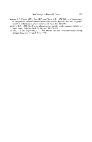 Verma, S.P., Pujari, M.M., Jain, B.P., and Sinha, A.P. 1974. Effects of interactions
   of temperature and different duration of fluorescent light and darkness on germi-
   nation of lettuce seeds. Proc. Bihar Acad. Agri. Sci. 22/23:68-71.
Villiers, T.A. 1974. Seed aging chromosome stability and extended viability of
   seeds stored fully imbibed. Pl. Physiol. 53:875-878.
Villiers, T.A. and Edgcumbe, D.J. 1975. On the cause of seed deterioration in dry
   storage. Seed Sci. Technol. 3:761-774.
 