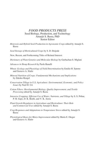 FOOD PRODUCTS PRESS
                Seed Biology, Production, and Technology
                         Amarjit S. Basra, PhD
                              Senior Editor
Heterosis and Hybrid Seed Production in Agronomic Crops edited by Amarjit S.
  Basra
Seed Storage of Horticultural Crops by S. D. Doijode
New, Recent, and Forthcoming Titles of Related Interest:
Dictionary of Plant Genetics and Molecular Biology by Gurbachan S. Miglani
Advances in Hemp Research by Paolo Ranalli
Wheat: Ecology and Physiology of Yield Determination by Emilio H. Satorre
  and Gustavo A. Slafer
Mineral Nutrition of Crops: Fundamental Mechanisms and Implications
  by Zdenko Rengel
Conservation Tillage in U.S. Agriculture: Environmental, Economic, and Policy
  Issues by Noel D. Uri
Cotton Fibers: Developmental Biology, Quality Improvement, and Textile
  Processing edited by Amarjit S. Basra
Intensive Cropping: Efficient Use of Water, Nutrients, and Tillage by S. S. Prihar,
   P. R. Gajri, D. K. Benbi, and V. K. Arora
Plant Growth Regulators in Agriculture and Horticulture: Their Role
   and Commercial Uses edited by Amarjit S. Basra
Crop Responses and Adaptations to Temperature Stress edited by Amarjit S.
  Basra
Physiological Bases for Maize Improvement edited by María E. Otegui
  and Gustavo A. Slafer
 