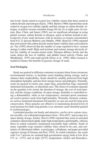 ture levels. Seeds stored in oxygen lose viability sooner than those stored in
carbon dioxide and nitrogen (Sayre, 1940). Barton (1960) reported that seeds
sealed in oxygen lost viability rapidly and that storage in carbon dioxide, ni-
trogen, or partial vacuum extended storage life for six to eight years. In con-
trast, Bass, Clark, and James (1963) saw no significant advantage in using
partial vacuum, carbon dioxide or nitrogen, argon or helium instead of airs.
Longevity of pea seeds decreases with an increase in oxygen concentration
from 0 to 21 percent (Roberts and Abdalla, 1968). Harrison (1956) reported
that seed stored with carbon dioxide retains better viability than seed sealed in
air. Tao (1992) observed that the number of crops reported to have vacuum
storage is rather small. High seed moisture and warmer storage adversely af-
fect the viability of vacuum-stored seeds. Nitrogen diffuses slowly into the
seeds, delays the loss of viability, and inhibits insect activity (Yadav and
Mookherjee, 1975) and mold growth (Glass et al., 1959). More research is
needed to harness the benefits of gaseous storage of seeds.

Seed Packaging

   Seeds are packed in different containers to protect them from extraneous
environmental factors, to facilitate easier handling during storage, and to
enhance their marketability. Seeds should be suitably protected from high
atmospheric humidity, and also from storage insects and pathogens. Normally,
seeds are packed in cotton, jute, paper bags, polyethylene bags, laminated
aluminum foil pouches, or aluminum cans. The choice of container depends
on the quantity to be stored, the duration of storage, the cost of seed mate-
rial, and the storage conditions. In open storage, humidity is controlled us-
ing a dehumidifier, while at low temperatures, moisture-proof containers
are used to protect seeds from high humidity. Normally, hermetic contain-
ers such as laminated aluminum foil pouches or cans are used for long-term
conservation. These pouches are effective in maintaining desired levels of
seed moisture for fairly long periods. Low-moisture seeds should be packed
in sealed packages.
   Laminated pouches are handy and attractive, can be cut to various sizes,
are reusable, can withstand temperatures from – 20 to 40°C, and occupy less
space during storage. Earlier, Duvel (1905) reported that seeds in unsealed
containers deteriorated rapidly under high temperatures and humidity, whereas
those in sealed containers maintained reasonably high viability. Seeds of
many vegetable crops retained viability when stored in tin cans, and con-
tainers of chlorinated rubber, waxed paper, cellophane, and paper provided
superior storage (Coleman and Peel, 1952). In sealed containers, dry seeds
with 5 to 7 percent mc retained high germination energy both at low (0 to
5°C or –15°C) and at high (25°C) temperatures (Sokol and Kononkov,
 