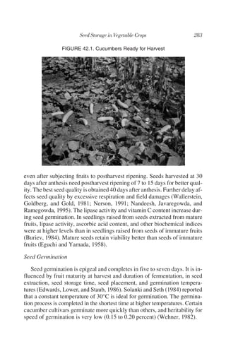 FIGURE 42.1. Cucumbers Ready for Harvest




even after subjecting fruits to postharvest ripening. Seeds harvested at 30
days after anthesis need postharvest ripening of 7 to 15 days for better qual-
ity. The best seed quality is obtained 40 days after anthesis. Further delay af-
fects seed quality by excessive respiration and field damages (Wallerstein,
Goldberg, and Gold, 1981; Nerson, 1991; Nandeesh, Javaregowda, and
Ramegowda, 1995). The lipase activity and vitamin C content increase dur-
ing seed germination. In seedlings raised from seeds extracted from mature
fruits, lipase activity, ascorbic acid content, and other biochemical indices
were at higher levels than in seedlings raised from seeds of immature fruits
(Buriev, 1984). Mature seeds retain viability better than seeds of immature
fruits (Eguchi and Yamada, 1958).

Seed Germination

   Seed germination is epigeal and completes in five to seven days. It is in-
fluenced by fruit maturity at harvest and duration of fermentation, in seed
extraction, seed storage time, seed placement, and germination tempera-
tures (Edwards, Lower, and Staub, 1986). Solanki and Seth (1984) reported
that a constant temperature of 30°C is ideal for germination. The germina-
tion process is completed in the shortest time at higher temperatures. Certain
cucumber cultivars germinate more quickly than others, and heritability for
speed of germination is very low (0.15 to 0.20 percent) (Wehner, 1982).
 