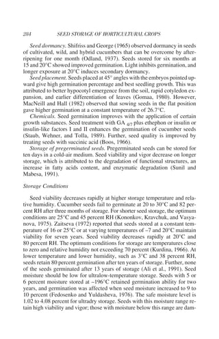 Seed dormancy. Shifriss and George (1965) observed dormancy in seeds
of cultivated, wild, and hybrid cucumbers that can be overcome by after-
ripening for one month (Odland, 1937). Seeds stored for six months at
15 and 20°C showed improved germination. Light inhibits germination, and
longer exposure at 20°C induces secondary dormancy.
   Seed placement. Seeds placed at 45° angles with the embryos pointed up-
ward give high germination percentage and best seedling growth. This was
attributed to better hypocotyl emergence from the soil, rapid cotyledon ex-
pansion, and earlier differentiation of leaves (Gomaa, 1980). However,
MacNeill and Hall (1982) observed that sowing seeds in the flat position
gave higher germination at a constant temperature of 26.7°C.
   Chemicals. Seed germination improves with the application of certain
growth substances. Seed treatment with GA 4/7 plus ethephon or insulin or
insulin-like factors I and II enhances the germination of cucumber seeds
(Staub, Wehner, and Tolla, 1989). Further, seed quality is improved by
treating seeds with succinic acid (Boos, 1966).
   Storage of pregerminated seeds. Pregerminated seeds can be stored for
ten days in a cold-air medium. Seed viability and vigor decrease on longer
storage, which is attributed to the degradation of functional structures, an
increase in fatty acids content, and enzymatic degradation (Sunil and
Mabesa, 1991).

Storage Conditions

   Seed viability decreases rapidly at higher storage temperature and rela-
tive humidity. Cucumber seeds fail to germinate at 20 to 30°C and 82 per-
cent RH after three months of storage. For shorter seed storage, the optimum
conditions are 25°C and 45 percent RH (Kononkov, Kravchuk, and Vasya-
nova, 1975). Zaitseva (1972) reported that seeds stored at a constant tem-
perature of 16 or 25°C or at varying temperatures of –7 and 20°C maintain
viability for seven years. Seed viability decreases rapidly at 20°C and
80 percent RH. The optimum conditions for storage are temperatures close
to zero and relative humidity not exceeding 70 percent (Kurdina, 1966). At
lower temperature and lower humidity, such as 3°C and 38 percent RH,
seeds retain 80 percent germination after ten years of storage. Further, none
of the seeds germinated after 13 years of storage (Ali et al., 1991). Seed
moisture should be low for ultralow-temperature storage. Seeds with 5 or
6 percent moisture stored at –196°C retained germination ability for two
years, and germination was affected when seed moisture increased to 9 to
10 percent (Fedosenko and Yuldasheva, 1976). The safe moisture level is
1.02 to 4.08 percent for ultradry storage. Seeds with this moisture range re-
tain high viability and vigor; those with moisture below this range are dam-
 