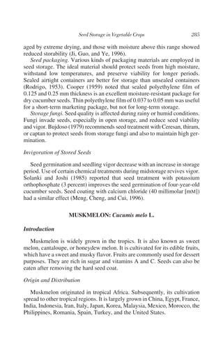 aged by extreme drying, and those with moisture above this range showed
reduced storability (Ji, Guo, and Ye, 1996).
   Seed packaging. Various kinds of packaging materials are employed in
seed storage. The ideal material should protect seeds from high moisture,
withstand low temperatures, and preserve viability for longer periods.
Sealed airtight containers are better for storage than unsealed containers
(Rodrigo, 1953). Cooper (1959) noted that sealed polyethylene film of
0.125 and 0.25 mm thickness is an excellent moisture-resistant package for
dry cucumber seeds. Thin polyethylene film of 0.037 to 0.05 mm was useful
for a short-term marketing package, but not for long-term storage.
   Storage fungi. Seed quality is affected during rainy or humid conditions.
Fungi invade seeds, especially in open storage, and reduce seed viability
and vigor. Bujdoso (1979) recommends seed treatment with Ceresan, thiram,
or captan to protect seeds from storage fungi and also to maintain high ger-
mination.

Invigoration of Stored Seeds

   Seed germination and seedling vigor decrease with an increase in storage
period. Use of certain chemical treatments during midstorage revives vigor.
Solanki and Joshi (1985) reported that seed treatment with potassium
orthophosphate (3 percent) improves the seed germination of four-year-old
cucumber seeds. Seed coating with calcium chloride (40 millimolar [mM])
had a similar effect (Meng, Cheng, and Cui, 1996).

                    MUSKMELON: Cucumis melo L.

Introduction

   Muskmelon is widely grown in the tropics. It is also known as sweet
melon, cantaloupe, or honeydew melon. It is cultivated for its edible fruits,
which have a sweet and musky flavor. Fruits are commonly used for dessert
purposes. They are rich in sugar and vitamins A and C. Seeds can also be
eaten after removing the hard seed coat.

Origin and Distribution

   Muskmelon originated in tropical Africa. Subsequently, its cultivation
spread to other tropical regions. It is largely grown in China, Egypt, France,
India, Indonesia, Iran, Italy, Japan, Korea, Malaysia, Mexico, Morocco, the
Philippines, Romania, Spain, Turkey, and the United States.
 
