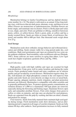 Morphology

   Muskmelon belongs to family Cucurbitaceae and has diploid chromo-
some number 2n = 24. The plant is cultivated as an annual. It has long trail-
ing vines, with leaves that are dark green, alternate, ovate, and three to seven
lobed. Flowers are monoecious or andromonoecious. Pistillate flowers are
borne singly, and staminate ones in clusters. Fruit is a fleshy pepo and varies
in size, shape, and color. Fruits are globular or oblong, smooth or furrowed,
green, yellow, or yellow-brown; flesh is green, pink, or yellow and has a
musky scented flavor. Seeds are white or cream, black, or red-brown; flat-
tened; and number 400 to 600 per fruit. One thousand seeds weigh about
5 to 25 g.

Seed Storage

   Muskmelon seeds show orthodox storage behavior and withstand desic-
cation and chilling. Seeds remain viable for a long period under dry, cool
conditions. High seed germination and vigor are retained for two years un-
der ambient conditions. Seed storability varies in different cultivars (Doijode,
1987). Some cultivars are more sensitive to aging than others. Low-vigor
seeds have higher respiratory quotients (Pesis and Ng, 1984).

Seed Collections

    High-quality seeds with high viability and vigor are essential for high
crop production. Crops grow well in sunny locations and during the warm
season. Fruits produced under humid and rainy conditions are of inferior
quality and get invaded by several diseases. Muskmelon requires deep, fer-
tile, well-drained soil. High phosphorus content in the soil improves fruit
quality and yield. Seeds are sown directly on ridges in rows or raised beds.
Proper spacing, adequate nutrition, timely irrigation, and plant protection
measures are followed. Muskmelon is compatible with other cucurbits and
is generally pollinated by bees. To protect against genetic contamination, an
isolation distance of 1,000 m is maintained. Off-type plants are removed,
especially during the flowering and fruiting stages. Staminate flowers open
early and outnumber pistillate flowers. Fruit color changes from green to
yellow or white on maturity, and ripe ones are plucked for seed purposes.
Seeds are separated from the pulp by washing and then are dried, cleaned,
and packed for storage.
    Fruit maturity. Seeds from fully matured fruits maintain high seed qual-
ity during storage. Fresh muskmelon seeds show dormancy, and an after-
ripening period is required at all stages of seed development. Seeds are fully
mature 60 days after anthesis. Seed germination increases in fully matured
 