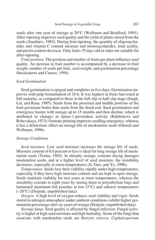 seeds after one year of storage at 20°C (Welbaum and Bradford, 1991).
After-ripening improves seed quality and the yield of plants raised from the
seeds (Ataullaev, 1982). During fruit ripening, the quantity of oligosaccha-
rides and vitamin C content increase and monosaccharides, total acidity,
and pectin content decrease. Only fruits 35 days old or older are suitable for
after-ripening.
   Fruit position. The position and number of fruits per plant influence seed
quality. An increase in fruit number is accompanied by a decrease in fruit
weight, number of seeds per fruit, seed weight, and germination percentage
(Incalcaterra and Caruso, 1994).

Seed Germination

    Seed germination is epigeal and completes in five days. Germination im-
proves with pulp fermentation of 24 h. It was highest in fruits harvested at
full maturity, as compared to those in the full-slip or half-slip stage (Singh,
Lal, and Rana, 1985). Seeds from the proximal and middle portions of the
fruit germinate better than seeds from the distal end. Seed germination and
emergence hasten with storage up to 15 months and then decline, which is
attributed to changes in lipase-1-peroxidase activity (Rakhimova and
Rzhevskaya, 1973). Osmotic priming improves seedling emergence, whereas
it has a deleterious effect on storage life of muskmelon seeds (Oluoch and
Welbaum, 1996).

Storage Conditions

   Seed moisture. Low seed moisture increases the storage life of seeds.
Moisture content of 6.6 percent or less is ideal for long storage life of musk-
melon seeds (Teotia, 1985). In ultradry storage, extreme drying damages
muskmelon seeds, and at a higher level of seed moisture, the storability
decreases, especially at room temperatures (Ji, Guo, and Ye, 1996).
   Temperature. Seeds lose their viability rapidly under high temperatures,
especially if they have high moisture content and are kept in open storage.
Seeds maintain viability for two years at room temperatures, whereas the
storability extends to eight years by storing them in polyethylene bags and
laminated aluminum foil pouches at low (5°C) and subzero temperatures
(–20°C) (Doijode, unpublished data).
   Oxygen. A high level of oxygen reduces seed viability and vigor. Seeds
stored in nitrogen atmosphere under ambient conditions exhibit higher ger-
mination percentage after six years of storage (Doijode, unpublished data).
   Storage fungi. Seed quality is affected by fungal infection. Fungal activ-
ity is higher at high seed moisture and high humidity. Some of the fungi that
associate with muskmelon seeds are Botrytis cinerca, Cephalosporium
 