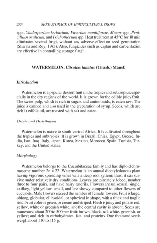 spp., Cladosporium herbarium, Fusarium moniliforme, Mucor spp., Peni-
cillium oxalicum, and Trichothecium spp. Heat treatment at 45°C for 10 min
eliminates several fungi, without any adverse effect on seed germination
(Sharma and Roy, 1983). Also, fungicides such as captan and carbendazim
are effective in controlling storage fungi.


          WATERMELON: Citrullus lanatus (Thunb.) Mansf.


Introduction

   Watermelon is a popular dessert fruit in the tropics and subtropics, espe-
cially in the dry regions of the world. It is grown for the edible juicy fruit.
The sweet pulp, which is rich in sugars and amino acids, is eaten raw. The
juice is canned and also used in the preparation of syrup. Seeds, which are
rich in edible oil, are roasted with salt and eaten.

Origin and Distribution

   Watermelon is native to south-central Africa. It is cultivated throughout
the tropics and subtropics. It is grown in Brazil, China, Egypt, Greece, In-
dia, Iran, Iraq, Italy, Japan, Korea, Mexico, Morocco, Spain, Tunisia, Tur-
key, and the United States.

Morphology

   Watermelon belongs to the Cucurbitaceae family and has diploid chro-
mosome number 2n = 22. Watermelon is an annual dicotyledonous plant
having vigorous spreading vines with a deep root system; thus, it can sur-
vive under relatively dry conditions. Leaves are pinnately lobed, number
three to four pairs, and have hairy tendrils. Flowers are unisexual, single,
axillary, light yellow, small, and less showy compared to other flowers of
cucurbits. Male flowers exceed the number of female flowers. Fruit is large,
oblong, globular, ellipsoidal, or spherical in shape, with a thick and fragile
rind. Fruit color is green, or cream and striped. Flesh is juicy and pink to red,
yellow, white or greenish white, and the central cavity is absent. Seeds are
numerous, about 200 to 500 per fruit; brown, black, red, white, greenish, or
yellow; and rich in carbohydrates, fats, and proteins. One thousand seeds
weigh about 110 to 115 g.
 