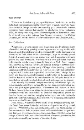 Seed Storage

   Watermelon is exclusively propagated by seeds. Seeds are also used in
hybridization programs and in the conservation of genetic diversity. Seeds
show orthodox storage behavior and are fairly good storers under ambient
conditions. Seeds maintain their viability for a fairly long period (Nakamura,
1958). In a long-term study, seeds of several species of watermelon stored
for 43 to 60 years at the National Seed Storage Laboratory, Fort Collins,
Colorado, lost only 51 percent of their viability (Roos and Davidson, 1992).

Seed Collections

    Watermelon is a warm-season crop. It requires a hot, dry climate, plenty
of sunshine, and a long growing season. It grows well in deep, fertile, well-
drained, sandy loam to loam soils. It is propagated by seeds. Seeds are sown
directly in the field, either on hills or on ridges. Crops are suitably spaced,
fertilized, watered, and protected against pests and diseases for better crop
growth and seed production. Watermelon is a cross-pollinated crop, and
pollination is mainly brought about by honeybees. Male flowers appear
first, followed by pistillate flowers. An isolation distance of 1,000 m is pro-
vided for maintaining genetic purity. Off-type plants showing undesirable
vegetative and fruit characteristics are removed, especially during the flow-
ering and fruit development stages. Fruit takes about 80 to 110 days for ma-
turity, and its color changes from green to pale yellow on the underside of
the fruit. Seeds are located in the central areas of the fruit pulp. Seeds are re-
moved along with pulp, washed, dried, cleaned, and processed for storage.
    Fruit maturity. Fruit color changes on maturity and becomes light yel-
low, especially on the lower surface. During this stage, seeds also attain ma-
turity and give higher germination. Watermelon fruit matures in 49 to
54 days. Normally, fruits are left on the vines for a comparable period after
the vines become dry. In cucurbits, the seed coat completes its growth ear-
lier than the embryo, and this may play an important role in inhibiting the
germination of immature seeds. Seed coat removal increases germination in
immature seeds (Nerson, 1991).
    Fruit storage. Watermelon fruits can be stored for relatively long peri-
ods. Seeds from stored fruits also maintain seed quality for a long period.
Bankole (1993) reported that high seed germination could be maintained for
four months when fruits are stored under ambient conditions, but germina-
tion decreases on prolonged storage. Nerson and Paris (1988) observed that
storage of mature fruits up to 48 months did not affect seed germination, but
germination was affected in seeds of immature fruits.
 
