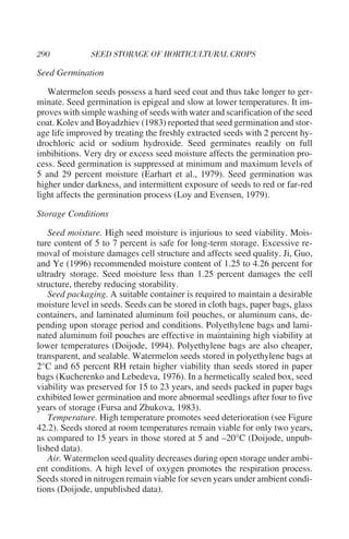Seed Germination

   Watermelon seeds possess a hard seed coat and thus take longer to ger-
minate. Seed germination is epigeal and slow at lower temperatures. It im-
proves with simple washing of seeds with water and scarification of the seed
coat. Kolev and Boyadzhiev (1983) reported that seed germination and stor-
age life improved by treating the freshly extracted seeds with 2 percent hy-
drochloric acid or sodium hydroxide. Seed germinates readily on full
imbibitions. Very dry or excess seed moisture affects the germination pro-
cess. Seed germination is suppressed at minimum and maximum levels of
5 and 29 percent moisture (Earhart et al., 1979). Seed germination was
higher under darkness, and intermittent exposure of seeds to red or far-red
light affects the germination process (Loy and Evensen, 1979).

Storage Conditions

   Seed moisture. High seed moisture is injurious to seed viability. Mois-
ture content of 5 to 7 percent is safe for long-term storage. Excessive re-
moval of moisture damages cell structure and affects seed quality. Ji, Guo,
and Ye (1996) recommended moisture content of 1.25 to 4.26 percent for
ultradry storage. Seed moisture less than 1.25 percent damages the cell
structure, thereby reducing storability.
   Seed packaging. A suitable container is required to maintain a desirable
moisture level in seeds. Seeds can be stored in cloth bags, paper bags, glass
containers, and laminated aluminum foil pouches, or aluminum cans, de-
pending upon storage period and conditions. Polyethylene bags and lami-
nated aluminum foil pouches are effective in maintaining high viability at
lower temperatures (Doijode, 1994). Polyethylene bags are also cheaper,
transparent, and sealable. Watermelon seeds stored in polyethylene bags at
2°C and 65 percent RH retain higher viability than seeds stored in paper
bags (Kucherenko and Lebedeva, 1976). In a hermetically sealed box, seed
viability was preserved for 15 to 23 years, and seeds packed in paper bags
exhibited lower germination and more abnormal seedlings after four to five
years of storage (Fursa and Zhukova, 1983).
   Temperature. High temperature promotes seed deterioration (see Figure
42.2). Seeds stored at room temperatures remain viable for only two years,
as compared to 15 years in those stored at 5 and –20°C (Doijode, unpub-
lished data).
   Air. Watermelon seed quality decreases during open storage under ambi-
ent conditions. A high level of oxygen promotes the respiration process.
Seeds stored in nitrogen remain viable for seven years under ambient condi-
tions (Doijode, unpublished data).
 