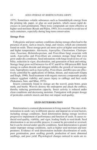 1975). Sometimes volatile substances such as formaldehyde emerge from
the printing ink, paper, or glue on seed packets, which causes rapid de-
creases in seed germination. These toxic compounds are more effective at
higher seed moisture (Kraak and Pijlen, 1993). It is essential to avoid use of
such containers, especially during long-term conservation.

Storage Pests

   Unhygienic and poor sanitary conditions during storage often lead to the
presence of pests, such as insects, fungi, and viruses, which are commonly
found on seeds. These storage pests are more active at higher seed moisture
and higher temperatures. Alternaria, Aspergillus, Chaetomium, Cladospo-
rium, Fusarium, Helminthosporium, and Penicillium fungi associate with
seeds. Aspergillus and Penicillium are common storage fungi that even
grow under dry conditions. Seed infestations with fungi result in loss of via-
bility, reduction in vigor, discoloration, and generation of heat and rotting.
Storage fungi grow well between 4 to 45°C and 65 to 100 percent RH. Seed
storage in carbon dioxide and nitrogen inhibits the growth of microorgan-
isms. Saprophytes such as Aspergillus, Penicillium, and Rhizopus are effec-
tively controlled by applications of Deltan, thiram, and mancozeb (Gupta
and Singh, 1990). Seed treatment with organic mercury compounds greatly
reduces eggplant viability and causes injury to cabbage and beet seeds
(Nakamura, Sato, and Mine, 1972).
   Insects commonly found in storage are the weevil, grain borer, grain
moth, and beetle. Weevils destroy the endosperm and attack the embryo,
thereby reducing germination capacity. Insect activity is reduced under
clean conditions and decreasing moisture. Fumigation with proper dosage
of pesticides controls insects and does not impair seed quality.

                        SEED DETERIORATION

   Deterioration is a natural phenomenon in living material. The rates of de-
terioration in seeds vary in different species and depend on several factors,
including storage conditions. Seed deterioration during storage involves
progressive impairment of performance and function of seeds. It causes re-
duced seed quality, viability, and vigor, leading finally to seed death. Seed
deterioration is an irreversible process; it cannot be prevented or reversed,
but it can be slowed under specific conditions. Seed deterioration is greater
under improper storage conditions, such as higher seed moisture and tem-
peratures. Evidence of seed deterioration includes discoloration of seeds,
poor germination, poor seedling growth, production of more abnormal
seedlings, and poor yield. Physiological changes noticed in seeds are re-
 