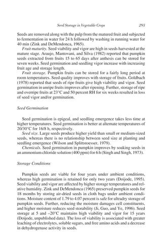 Seeds are removed along with the pulp from the matured fruit and subjected
to fermentation in water for 24 h followed by washing in running water for
40 min (Zink and DeMendonca, 1965).
   Fruit maturity. Seed viability and vigor are high in seeds harvested at the
mature stage. Araujo, Mantovani, and Silva (1982) reported that pumpkin
seeds extracted from fruits 15 to 65 days after anthesis can be stored for
seven weeks. Seed germination and seedling vigor increase with increasing
fruit age and storage length.
   Fruit storage. Pumpkin fruits can be stored for a fairly long period at
room temperatures. Seed quality improves with storage of fruits. Goldbach
(1978) reported that seeds of ripe fruits give high viability and vigor. Seed
germination in unripe fruits improves after ripening. Further, storage of ripe
and overripe fruits at 23°C and 50 percent RH for six weeks resulted in loss
of seed vigor and/or germination.

Seed Germination

   Seed germination is epigeal, and seedling emergence takes less time at
higher temperatures. Seed germination is better at alternate temperatures of
20/30°C for 16/8 h, respectively.
   Seed size. Large seeds produce higher yield than small or medium-sized
seeds, whereas there is no relationship between seed size at planting and
seedling emergence (Wilson and Splittstoesser, 1979).
   Chemicals. Seed germination in pumpkin improves by soaking seeds in
an ammonium chloride solution (400 ppm) for 6 h (Singh and Singh, 1973).

Storage Conditions

   Pumpkin seeds are viable for four years under ambient conditions,
whereas high germination is retained for only two years (Doijode, 1995).
Seed viability and vigor are affected by higher storage temperatures and rel-
ative humidity. Zink and DeMendonca (1965) preserved pumpkin seeds for
18 months by storing air-dried seeds in cloth bags under ambient condi-
tions. Moisture content of 1.79 to 4.07 percent is safe for ultradry storage of
pumpkin seeds. Further, reducing the moisture damages cell constituents,
and higher moisture reduces seed storability (Ji, Guo, and Ye, 1996). Seed
storage at 5 and –20°C maintains high viability and vigor for 15 years
(Doijode, unpublished data). The loss of viability is associated with greater
leaching of electrolytes, soluble sugars, and free amino acids and a decrease
in dehydrogenase activity in seeds.
 
