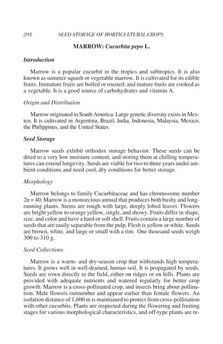 MARROW: Cucurbita pepo L.

Introduction

   Marrow is a popular cucurbit in the tropics and subtropics. It is also
known as summer squash or vegetable marrow. It is cultivated for its edible
fruits. Immature fruits are boiled or roasted, and mature fruits are cooked as
a vegetable. It is a good source of carbohydrates and vitamin A.

Origin and Distribution

   Marrow originated in South America. Large genetic diversity exists in Mex-
ico. It is cultivated in Argentina, Brazil, India, Indonesia, Malaysia, Mexico,
the Philippines, and the United States.

Seed Storage

   Marrow seeds exhibit orthodox storage behavior. These seeds can be
dried to a very low moisture content, and storing them at chilling tempera-
tures can extend longevity. Seeds are viable for two to three years under am-
bient conditions and need cool, dry conditions for better storage.

Morphology

   Marrow belongs to family Cucurbitaceae and has chromosome number
2n = 40. Marrow is a monoecious annual that produces both bushy and long-
running plants. Stems are rough with large, deeply lobed leaves. Flowers
are bright yellow to orange yellow, single, and showy. Fruits differ in shape,
size, and color and have a hard or soft shell. Fruits contain a large number of
seeds that are easily separable from the pulp. Flesh is yellow or white. Seeds
are brown, white, and large or small with a rim. One thousand seeds weigh
300 to 310 g.

Seed Collections

   Marrow is a warm- and dry-season crop that withstands high tempera-
tures. It grows well in well-drained, humus soil. It is propagated by seeds.
Seeds are sown directly in the field, either on ridges or on hills. Plants are
provided with adequate nutrients and watered regularly for better crop
growth. Marrow is a cross-pollinated crop, and insects bring about pollina-
tion. Male flowers outnumber and appear earlier than female flowers. An
isolation distance of 1,600 m is maintained to protect from cross-pollination
with other cucurbits. Plants are inspected during the flowering and fruiting
stages for various morphological characteristics, and off-type plants are re-
 