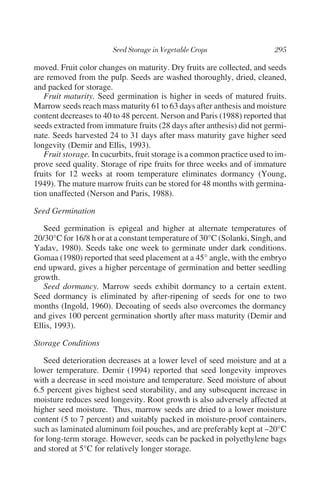 moved. Fruit color changes on maturity. Dry fruits are collected, and seeds
are removed from the pulp. Seeds are washed thoroughly, dried, cleaned,
and packed for storage.
   Fruit maturity. Seed germination is higher in seeds of matured fruits.
Marrow seeds reach mass maturity 61 to 63 days after anthesis and moisture
content decreases to 40 to 48 percent. Nerson and Paris (1988) reported that
seeds extracted from immature fruits (28 days after anthesis) did not germi-
nate. Seeds harvested 24 to 31 days after mass maturity gave higher seed
longevity (Demir and Ellis, 1993).
   Fruit storage. In cucurbits, fruit storage is a common practice used to im-
prove seed quality. Storage of ripe fruits for three weeks and of immature
fruits for 12 weeks at room temperature eliminates dormancy (Young,
1949). The mature marrow fruits can be stored for 48 months with germina-
tion unaffected (Nerson and Paris, 1988).

Seed Germination

   Seed germination is epigeal and higher at alternate temperatures of
20/30°C for 16/8 h or at a constant temperature of 30°C (Solanki, Singh, and
Yadav, 1980). Seeds take one week to germinate under dark conditions.
Gomaa (1980) reported that seed placement at a 45° angle, with the embryo
end upward, gives a higher percentage of germination and better seedling
growth.
   Seed dormancy. Marrow seeds exhibit dormancy to a certain extent.
Seed dormancy is eliminated by after-ripening of seeds for one to two
months (Ingold, 1960). Decoating of seeds also overcomes the dormancy
and gives 100 percent germination shortly after mass maturity (Demir and
Ellis, 1993).

Storage Conditions

   Seed deterioration decreases at a lower level of seed moisture and at a
lower temperature. Demir (1994) reported that seed longevity improves
with a decrease in seed moisture and temperature. Seed moisture of about
6.5 percent gives highest seed storability, and any subsequent increase in
moisture reduces seed longevity. Root growth is also adversely affected at
higher seed moisture. Thus, marrow seeds are dried to a lower moisture
content (5 to 7 percent) and suitably packed in moisture-proof containers,
such as laminated aluminum foil pouches, and are preferably kept at –20°C
for long-term storage. However, seeds can be packed in polyethylene bags
and stored at 5°C for relatively longer storage.
 