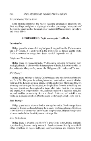 Invigoration of Stored Seeds
   Seed priming improves the rate of seedling emergence, produces uni-
form seedlings, and gives a higher germination percentage, irrespective of
the osmotic agent used or the duration of treatment (Mauromicale, Cavallaro,
and Ierna, 1994).

             RIDGE GOURD: Luffa acutangula (L.) Roxb.

Introduction
   Ridge gourd is also called angled gourd, angled loofah, Chinese okra,
and silky gourd. It is cultivated in the tropics for its tender edible fruits.
Fruits are cooked as a vegetable. Seeds are rich in protein and oil.
Origin and Distribution
   Ridge gourd originated in India. Wide genetic variation for various mor-
phological fruits is observed in different parts of India. It is cultivated in In-
dia, Indonesia, Malaysia, Myanmar, the Philippines, Sri Lanka, and Taiwan.
Morphology
   Ridge gourd belongs to family Cucurbitaceae and has chromosome num-
ber 2n = 26. The plant is a dicotyledonous, monoecious, annual climber
with tendrils. Leaves are pale green, simple, and ovate. Staminate flowers
are many and arranged in a raceme, while pistillate flowers are solitary and
fragrant. Sometimes hermaphrodite types also exist. Fruit is club shaped
and angled, with ten prominent ribs, and many seeded. It becomes hard, bit-
ter, and inedible on maturity. Seeds are black, flattened, and wrinkled and
contain a high amount of oil. One thousand seeds weigh about 150 to 170 g.
Seed Storage
   Ridge gourd seeds show orthodox storage behavior. Seed storage is en-
hanced by drying seeds and placing them under cooler conditions. Seeds are
viable for two to three years under room temperatures. Higher storage tem-
perature and relative humidity reduce storage life.
Seed Collections
    Ridge gourd is a warm-season crop. It grows well in hot, humid climates.
It prefers deep, humus, sandy loam soil. Seeds are sown directly in the field,
either on hills or on ridges. Sufficient farmyard manure and chemical fertil-
 