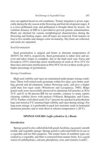 izers are applied based on soil conditions. Timely irrigation is given, espe-
cially during the dry season at the flowering and fruit development stages. It
is a cross-pollinated crop, and pollination is brought about by insects. An
isolation distance of 800 m is provided to prevent genetic contamination.
Plants are checked for various morphological characteristics during the
flowering and fruiting stages, and off types are removed. Fruit matures in
four to five months and changes color on maturity. Dry fruits are collected,
and seeds are separated.

Seed Germination

   Seed germination is epigeal and better at alternate temperatures of
20/30°C for 16/8 h, respectively. Seed germination is rather slow and un-
even and takes longer to complete, due to the hard seed coat. Fursa and
Gvozdeva (1971) noted that moist stratification of seeds at 30 to 35°C for
three days and warm stratification at 40 to 50°C for two or three weeks gives
higher percentage of germination.

Storage Conditions

   High seed viability and vigor are maintained under proper storage condi-
tions. These well-stored seeds germinate within five days, give better seed-
ling growth and development, induce flowering early, and give a higher
yield than low-vigor seeds (Witchwoot and Lavapaurya, 1985). Ridge
gourd seeds were successfully preserved in aluminum foil pouches at 20 to
33°C and 67 to 86 percent RH for ten months, contrary to many reports
claiming viability losses with packets (Villareal, Balagedan, and Castro,
1972). Further, well-dried seeds (5 to 7 percent mc) packed in polyethylene
bags and stored at 5°C maintain high viability and vigor during storage. For
long-term storage, it is preferable to pack low-moisture seeds in laminated
aluminum pouches and to store them at subzero temperatures (–20°C).

            SPONGE GOURD: Luffa cylindrica (L.) Roem

Introduction

   Sponge gourd is also called dishcloth gourd, hechima, rag gourd, smooth
loofah, and vegetable sponge. Sponge gourd is cultivated both for its use as
a vegetable and for fiber purposes. The tender fruits of nonbitter types are
cooked as a vegetable, and fiber is extracted from mature fruits. It is a good
source of carbohydrates, calcium, phosphorus, iron, and vitamins A and C.
 