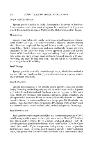 Origin and Distribution

  Sponge gourd is native to India. Subsequently, it spread to Southeast
Asian countries and other tropical regions. It is cultivated in Argentina,
Brazil, India, Indonesia, Japan, Malaysia, the Philippines, and Sri Lanka.

Morphology

   Sponge gourd belongs to family Cucurbitaceae and has diploid chromo-
some number 2n = 26. It is a dicotyledonous, vigorous, annual climbing
vine. Stems are rough and five angled. Leaves are dark green with five to
seven lobes. Plant is monoecious, and male and female flowers are borne
separately on the same vine. Male flowers appear in clusters and number
from 4 to 20. Female flowers are single and axillary. Fruit is cylindrical with
light stripes and many seeded. Seeds are black, flat, and smooth, with a nar-
row wing, and about 10 to15 mm long. They are rich in oil. One thousand
seeds weigh about 90 to 100 g.

Seed Storage

   Sponge gourd is primarily raised through seeds, which show orthodox
storage behavior. Seeds are fairly good storers between growing seasons
under ambient conditions.

Seed Collections

   Sponge gourd requires a hot climate during growth. Excessive rainfall
during flowering and fruiting affects yield as well as seed quality. It grows
well in fertile, well-drained soil. Seeds are sown on ridges or on hills in the
field. Plants are provided with adequate nutrients, timely irrigation, and
plant protection measures. Plants are cross-pollinated by insects. A 1,000 m
isolation distance is maintained between a sponge gourd field and other cu-
curbits. Fruits become yellow on maturity. Dry mature fruits are harvested,
and the seeds are extracted, washed, dried, and suitably packed for storage.

Seed Germination

   Seed germination is epigeal and higher at a constant temperature of 30°C
or following scarification of seeds kept in moist sand at 30 to 35°C for three
days (Fursa and Gvozdeva, 1971), whereas Singh and Mathur (1975) ob-
tained higher seed germination through warm stratification (40 to 50°C) for
two to three weeks. Higher temperature during storage causes progressive
destruction of seeds. In sponge gourd, seedling growth is better with large
seeds, and germination is unaffected by seed size but is maximum in black
 