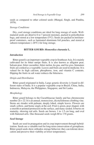 seeds as compared to other colored seeds (Mangal, Singh, and Pandita,
1979).
Storage Conditions
   Dry, cool storage conditions are ideal for long storage of seeds. Well-
matured seeds are dried to 6 to 7 percent moisture, packed in polyethylene
bags, and stored at a low temperature (5°C). Seeds are packed in moisture-
proof containers, such as laminated aluminum foil pouches, and stored at
subzero temperature (–20°C) for long storage.

               BITTER GOURD: Momordica charantia L.

Introduction
   Bitter gourd is an important vegetable crop in Southeast Asia. It is mainly
cultivated for its bitter unripe fruits. It is also known as alligator pear,
balsam pear, bitter cucumber, bitter melon, ku gua, and foo gwa. Immature
fruits are cooked as a vegetable. Leaves and fruits are used in medicine. It is
valued for its high calcium, phosphorus, iron, and vitamin C contents.
Dipping the fruits in salt water reduces the bitterness.
Origin and Distribution
   Bitter gourd originated in India. Large genetic diversity is found in dif-
ferent states of India. It is a popular vegetable crop in Brazil, China, India,
Indonesia, Malaysia, the Philippines, Singapore, and Sri Lanka.
Morphology
   Bitter gourd belongs to the Cucurbitaceae family and has chromosome
number 2n = 22. It is an annual, monoecious, dicotyledonous climbing vine.
Stems are slender with palmate, deeply lobed, simple leaves. Flowers are
small, yellow, and borne singly at the axil. Fruit is green, pear-shaped, with
a smooth or pointed protrusion on the surface, and many seeded. It bursts on
maturity, showing red arils. Seeds are brown, 1 to 1.5 cm long, and oval
with flattened arils. One thousand seeds weigh 60 to 170 grams.
Seed Storage
   Seeds are used in propagation and in crop improvement through hybrid-
ization. Seeds are a valuable tool for long-term conservation of germplasm.
Bitter gourd seeds show orthodox storage behavior; they can tolerate desic-
cation and preserve their viability at lower temperatures.
 