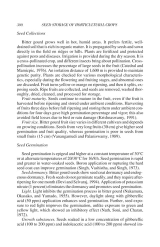 Seed Collections

   Bitter gourd grows well in hot, humid areas. It prefers fertile, well-
drained soil that is rich in organic matter. It is propagated by seeds and sown
directly in the field on ridges or hills. Plants are fertilized and protected
against pests and diseases. Irrigation is provided during the dry season. It is
a cross-pollinated crop, and different insects bring about pollination. Cross-
pollination increases the percentage of large seeds in the fruit (Catedral and
Mamicpic, 1976). An isolation distance of 1,600 m is provided to maintain
genetic purity. Plants are checked for various morphological characteris-
tics, especially during the flowering and fruiting stages, and abnormal ones
are discarded. Fruit turns yellow or orange on ripening, and then it splits, ex-
posing seeds. Ripe fruits are collected, and seeds are removed, washed thor-
oughly, dried, cleaned, and processed for storage.
   Fruit maturity. Seeds continue to mature in the fruit, even if the fruit is
harvested before ripening and stored under ambient conditions. Harvesting
of fruits three days before full ripening and storing them under ambient con-
ditions for four days gave high germination percentage and vigor; this also
avoided field losses due to bird or rain damage (Krishnaswamy, 1991).
   Fruit size. Bitter gourd fruit size varies in different cultivars and depends
on growing conditions. Seeds from very long fruits (30 cm) give higher seed
germination and fruit quality, whereas germination is poor in seeds from
small fruits (15 cm) (Vanangamudi and Palaniswamy, 1989).

Seed Germination

   Seed germination is epigeal and higher at a constant temperature of 30°C
or at alternate temperatures of 20/30°C for 16/8 h. Seed germination is rapid
and greater in water-soaked seeds. Boron application or rupturing the hard
seed coat can improve germination (Singh, Vashistha, and Singh, 1973).
   Seed dormancy. Bitter gourd seeds show seed coat dormancy and endog-
enous dormancy. Fresh seeds do not germinate readily, and they require after-
ripening for one month (Devi and Selvaraj, 1994). Application of potassium
nitrate (1 percent) eliminates the dormancy and promotes seed germination.
   Light. Light inhibits the germination process in bitter gourd (Nakamura,
Okasako, and Yamado, 1955). However, daylight along with gibberellic
acid (50 ppm) application enhances seed germination. Further, seed expo-
sure to red light improves the germination, unlike exposure to green and
yellow light, which showed an inhibitory effect (Nath, Soni, and Charan,
1972).
   Growth substances. Seeds soaked in a low concentration of gibberellic
acid (100 to 200 ppm) and indoleacetic acid (100 to 200 ppm) showed im-
 