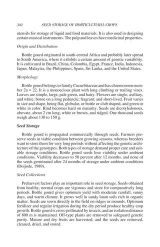 utensils for storage of liquid and food materials. It is also used in designing
certain musical instruments. The pulp and leaves have medicinal properties.

Origin and Distribution

    Bottle gourd originated in south-central Africa and probably later spread
to South America, where it exhibits a certain amount of genetic variability.
It is cultivated in Brazil, China, Colombia, Egypt, France, India, Indonesia,
Japan, Malaysia, the Philippines, Spain, Sri Lanka, and the United States.

Morphology

   Bottle gourd belongs to family Cucurbitaceae and has chromosome num-
ber 2n = 22. It is a monoecious plant with long climbing or trailing vines.
Leaves are simple, large, pale green, and hairy. Flowers are single, axillary,
and white; borne on a long peduncle; fragrant; and short-lived. Fruit varies
in size and shape, being flat, globular, or bottle or club shaped, and green or
white in color. Rind becomes hard on maturity. Seeds are dicotyledonous,
obovate, about 2 cm long, white or brown, and ridged. One thousand seeds
weigh about 130 to 150 g.

Seed Storage

   Bottle gourd is propagated commercially through seeds. Farmers pre-
serve seeds in viable condition between growing seasons, whereas breeders
want to store them for very long periods without affecting the genetic archi-
tecture of the genotypes. Both types of storage demand proper care and suit-
able storage conditions. Bottle gourd seeds lose viability under ambient
conditions. Viability decreases to 50 percent after 12 months, and none of
the seeds germinated after 24 months of storage under ambient conditions
(Doijode, 1989).

Seed Collections

   Preharvest factors play an important role in seed storage. Seeds obtained
from healthy, normal crops are vigorous and store for comparatively long
periods. Bottle gourd gives optimum yield with moderate rainfall, sunny
days, and warm climate. It grows well in sandy loam soils rich in organic
matter. Seeds are sown directly in the field on ridges or mounds. Optimum
fertilizer and regular irrigation during the dry period produce healthy crop
growth. Bottle gourd is cross-pollinated by insects, and an isolation distance
of 800 m is maintained. Off-type plants are removed to safeguard genetic
purity. Mature and dry fruits are harvested, and the seeds are removed,
cleaned, dried, and stored.
 